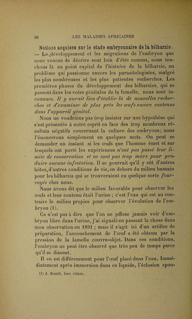 Notions acquisss sur le stade embryonnaire de la bilharzis. — Le jleveloppement et les migrations de l’embryon que nous venons de dccrire sont loin d’etre connus, nous tou- chons la au point capital de Phistoiro de la bilharzie, au probleme qui passionne encore les parasitologistes, malgre les plus nombreuses et les plus patientes rechercbes. Les premieres phases du developpement des bilharzies, qui se passent dans les voies gcnitales de la femelle, nous sont in- connues. II y aurait lieu cVetablir Id de nouvelles recher- ches et d’examiner de plus pres les oeufs encore contenus dans Vappareil genital. Nous ne voudrions pas trop insister sur une hypothese qui s’est presentee a notre esprit en face des trop nombreux re- sultats negatifs concernant la culture des embryons; nous Penoncerons simplement en quelques mots. On peut se dernander un instant si les oeufs que Phomme emet et sur lesquels ont porte les experiences n'ont pas passe leur li¬ gnite de conservation et ne sont pas trop miirs pour pro- duire aucune infestation. II sc pourrait qu’il y eut d’autres libtes, d’autres conditions de vie, en dehors du milieu humain pour lesbilharzia qui se trouveraient en quelque sorte four- voyes chez nous. Nous avons dit que le milieu favorable pour observer les oeufs et leur contenu etait Purine ; c’est l’eau qui est au con- traire le milieu propice pour observer Involution de l’em- bryon (1). Ge n’est pas a dire que Pon ne puisse jamais voir d’em- bryon libre dans Purine, j’ai signaleen passant la chose dans mon observation en 1891 ; mais il s’agit ici d’un artifice de preparation, Paccouchement de Poeuf a ete obtenu par la pression de la lamelle couvre-objet. Dans ces conditions, l’embryon ne peut etre observe que tres peu de temps parce qu’il se dissout. II en est dilferemment pour l’oeuf place dans l’eau. Imme- diatement apres immersion dans ce liquide, l’eclosion spon- (1) J. Brault, loco citato.