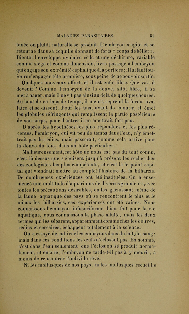 tanee ou plutot naturelle so produit. L’embryon s’agite et so retourne dans sa coquille donnant de forts « coups debelier». Bientot I’enveloppe ovulaire cede et une dechirure, variable comme siege et comme dimension, livre passage a Tembryon quiengageson extremitecephaliquealaportiere; iiluifauttou- iours s’engager tete premiere, sous peine deriepouvoir sortir. Quelques nouveaux efforts et il est enfin libre. Que va-t-il devenir ? Comme l’embryon de la douve, sitot libre, il se met anager, mais il nevit pas ainsi au dela do quelquesheures. Au bout de ce Japs de temps, il meurt, reprend la forme ova- laire et se dissout. Pour les uns, avant de mourir, il emet les globules refringents qui remplissent la partie posterieure de son corps, pour d’autres il en emettrait fort peu. D’apres les hypotheses les plus repandues et les plus re- centes, l’embryon, qui vit peu de temps dans l’eau, n’y emet¬ trait pas de redies, mais passerait, comme cela arrive pour la douve du foie, dans un hote particulier. Malbeureusement,cet hote ne nous est pas du tout connu, c’cst la dessus que s’epuisent jusqu’a present les recherches des zoologistes les plus competents, et c’est la le point capi¬ tal qui viendrait mettre au complet Thistoire de la bilharzie. De nombreuses experiences ont ete institutes. On a ense- mence une multitude d’aquariums de diverses grandeurs,avec toutes les precautions desirables, en les garnissant memo de la faune aquatique des pays ou se rencontrent le plus et lo mieux les bilharzies, ces experiences ont ete vaines. Nous connaissons Tembryon infusoriforme bien fait pour la vie aquatique, nous connaissons la phase adulte, mais les deux termes qui les separent,apparemmentcommechez les douves, redies et cercaires, echappent totalement a la science. On aessaye de cultiverles embryons dans dulait,du sang; mais dans ces conditions les oeufs n’eclosent pas. En somme, c’est dans l’eau seulement que Teclosion se produit norma- lement, et encore, l’embryon ne tarde-t-il pas a y mourir, a moins de rencontrer l’individu reve. Ni les mollusques de nos pays, niles mollusques recueillis