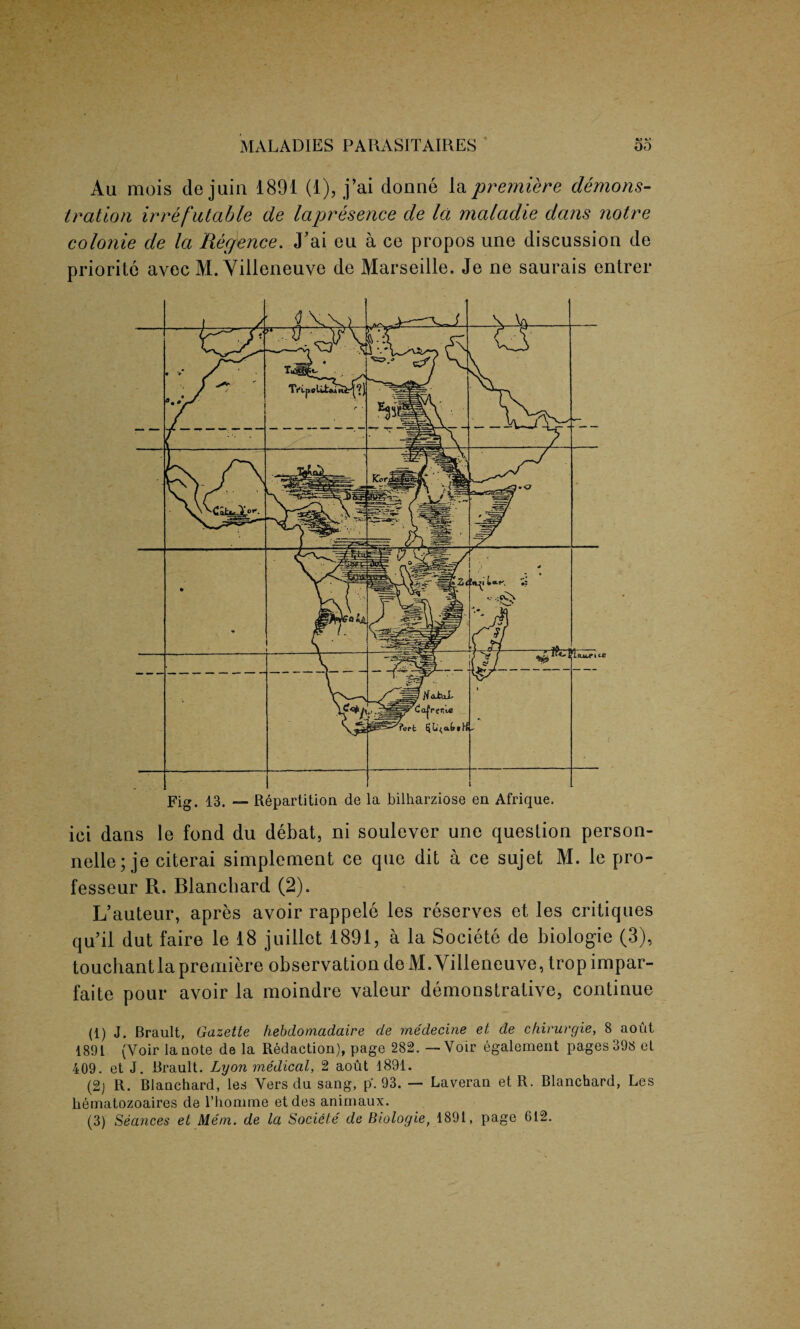 Au mois de juia 1891 (1), j’ai donne la premiere demons¬ tration irrefutable de lapresence de la maladie dans notre colonie de la Regence. J’ai eu a ce propos une discussion de priorite avec M. Yilleneuve de Marseille. Je ne saurais entrer Fig. 13. — Repartition de la bilharziose en Afrique. iei dans le fond du debat, ni soulever une question person¬ nel^; je citerai simplement ce que dit a ce sujet M. le pro- fesseur R. Blanchard (2). L’auteur, apres avoir rappele les reserves et les critiques qu’il dut faire le 18 juillet 1891, a la Societe de biologie (3), touchantlapremiere observation deM. Yilleneuve, tropimpar- faite pour avoir la moindre valeur demonstrative, continue (1) J. Brault, Gazette hebdomadaire de rnedecine et de chirurgie, 8 aout 1891 (Voir la note de la Redaction), page 282.—Voir egalement pages 398 et 409. et J. Brault. Lyon medical, 2 aout 1891. (2) R. Blanchard, les Vers du sang, p. 93. — Laveran et R. Blanchard, Les hematozoaires de rhonime etdes animaux. (3) Seances et Mem. de la Societe de Biologie, 1891, page 612.