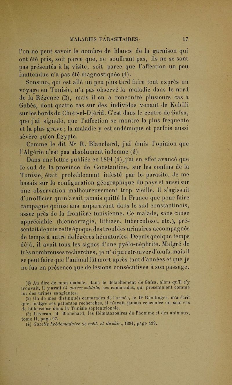 ron ne peut savoir Je nombre de hlancs de la garnison qui ont ete pris, soit parce que, ne souffrant pas, ils ne se sont pas presentes a la visite, soit parce que Faffection un peu inattendue n’a pas ete diagnostiquee (1). Sonsino, qui est alio un peu plus tard faire tout expres un voyage en Tunisie, n’a pas observe la maladie dans le nord de la Regence (2), rnais il en a rencontre plusieurs cas a Gabes, dont quatre cas sur des individus venant de Ivebilli surlesbordsdu Chott-el-Djerid. C’ost dans le centre deGafsa, que j’ai signale, que Faffection se montre la plus frequento et la plus grave; la maladie y est endemique et parfois aussi r 4 severe qu’en Egypte. Comnie le dit Mr R. Blanchard, j’ai ernis Fopinion que FAlgerie n’est pas absolument indemne (3). Dans unelettre publiee en 1891 (4), j’ai en effet avance que le sud de la province de Constantine, sur les confins de la Tunisie, etait probablement infeste par le parasite. Je me basais sur la configuration geographique du payset aussi sur une observation malheureusement trop vieille. 11 s’agissait d’unofficier quin’avait jamais quitte la France que pour faire campagne quinze ans auparavant dans le sud constantinois, assez pres de la frontiere tunisienne. Ce malade, sans cause appreciable (blennorragie, lithiase, tuberculosc, etc.), pre- sentaitdepuis cetteepoque des troublesurinaires accompagnes de temps a autre delegeres hematuries. Depuisquelque temps deja, il avait tous les signes d’une pyelo-nephrite. Malgre de tresnombreusesrecherches, je n’ai puretrouver d’oeufs,mais il se peut faire que Fanimal fut mort apres tantd’annees etque je ne fus en presence que de lesions consecutives a son passage. (1) Au dire de mon malade, dans le detachement de Gafsa, alors qu’il s’y trouvait, il y avait 14 autres soldats, ses camarades, qui presentaient comme lui des urines sanglantes. (2) Un de mes distingues camarades de l’armee, le Dr Remlinger, m’a ecrit que. malgre ses patientes recherches, il n’avait jamais rencontre un seul cas de bilharziose dans la Tunisie septentrionele. (3) Laveran et Blanchard, les Hematozoaires de l’homme et des animaux, tome II, page 97. (4) Gazette hebdomadaire de med. et de chir., 1891, page 409.