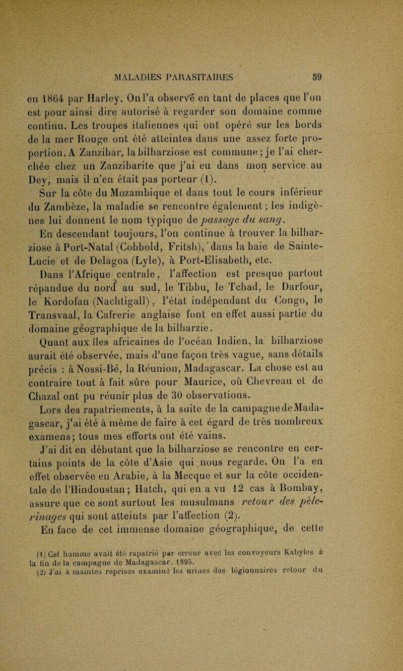 en 1864 par Harley. On Pa observe en tant cle places que Yon est pour ainsi dire autorise a regarder son domaine comme continu. Les troupes italiennes qui ont opere sur les bords de la mer Rouge ont ete atleintes dans une assez forte pro¬ portion. A Zanzibar, labilharziose est commune; je Pai ciier- chee cbez un Zanzibarite que j’ai eu dans mon service au Dev, mais il n’en etait pas porteur (1). Sur la cote du Mozambique et dans tout le cours inferieur du Zambeze, la maladie se rencontre egalement; les indige¬ nes lui donnent ie nom typique de passage du sang. En descendant toujours, Pon continue a trouver la biliiar- ziose a Port-Natal (Cobbold, Fritsb), ‘dans la baie de Sainte- Lucie et de Delagoa (Lyle), a Port-Elisabeth, etc. Dans l’Afrique centrale, l’affection est presque partout repandue du nord au sud, le Tibbu, le Tchad, le Darlour, le Kordofan (Nachtigall), l’etat independant du Congo, le Transvaal, la Gafrerie anglaise font en effet aussi partic du domaine geograpliique de la bilbarzie. Quant aux lies africaines de Pocean Indien, la bilharziose aurait ete observee, mais d’une fagon tres vague, sans details precis : a Nossi-Be, la Reunion, Madagascar. La chose est au contraire tout a fait sure pour Maurice, ou Ghevreau et de Gbazal ont pu reunir plus de 30 observations. Lors des rapatriements, a la suite de la campagnedeMada¬ gascar, j’ai ete a meme de faire a cet egard de tres nombreux examens; tous mes efforts ont ete vains. J’ai dit en debutant que la bilharziose se rencontre en cer¬ tains points de la cote d’Asie qui nous regarde. On Pa en effet observee en Arabie, a la Mecque et sur la cote occiden¬ tal de l’Hindoustan; Hatch, qui en a vu 12 cas a Bombay, assure que ce sont surtout les musulmans retour des pele- rinages qui sont atteints par l’affection (2). En face de cet immense domaine geograpliique, de cette (1) Cet homme avait 6te rapatrie par erreur avec les convoyeurs Kabyles a la lin de la campagne de Madagascar. 1895. (2; J’ai a maintes reprises examine les urines des legionnaires retour du