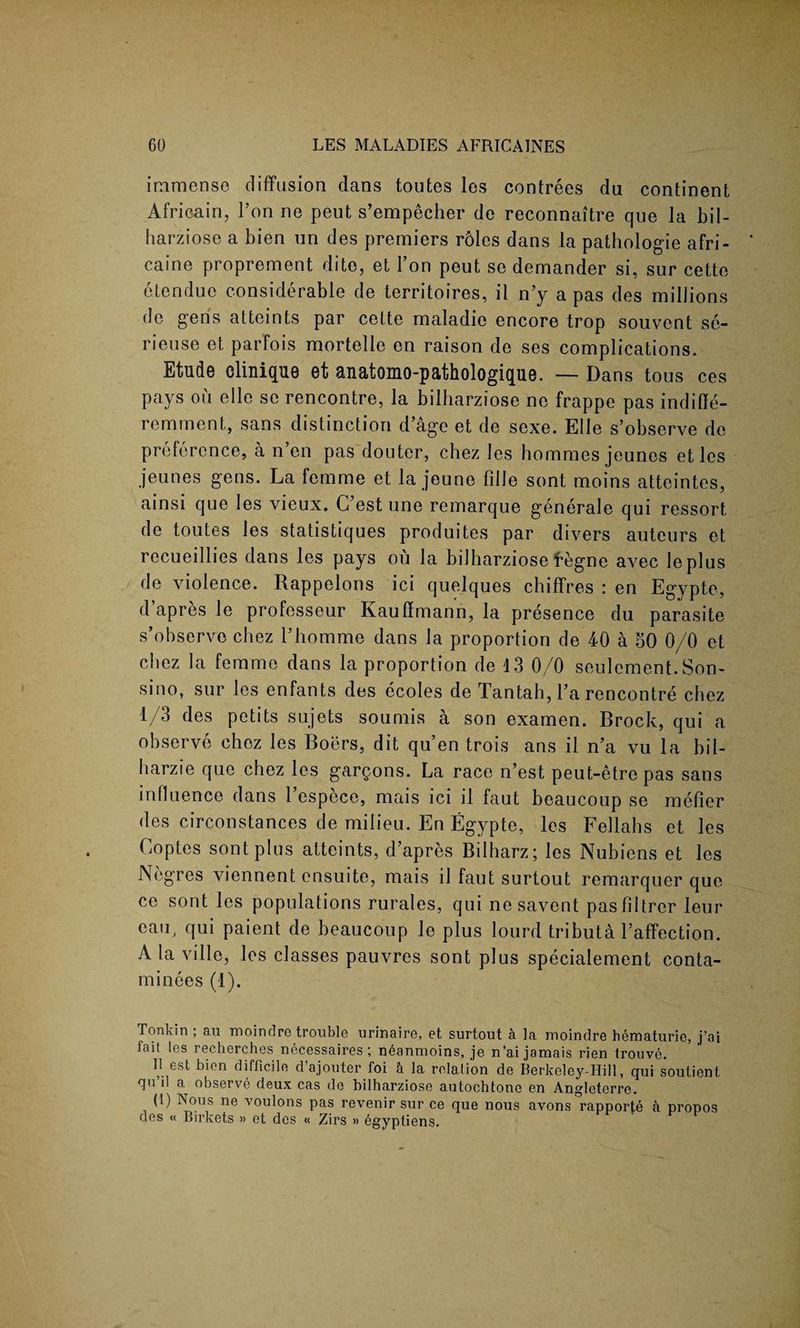 immense diffusion dans toutes les contrees du continent Africain, I’on ne peut s’empecher de reconnaitre que la bil- harziose a bien un des premiers roles dans la pathologie afri- caine proprement dite, et Yon peut se demander si, sur cette etendue considerable de territoires, il n’y a pas des millions de gens atteints par cette maladie encore trop souvent se- rieuse et parfois mortelle en raison de ses complications. Etude clinique et anatomo-pathologique. —- Dans tons ces pays on elle se rencontre, la bilharziose ne frappe pas indiffe- remment, sans distinction d’age et de sexe. Elle s’observe de preference, a n’en pas douter, chez les hommes jeunos etles jeunes gens. La femme et la jeune fille sont moins atteintes, ainsi que les vieux. C’est une remarque generale qui ressort, de toutes les statistiques produites par divers auteurs et recueillies dans les pays ou la bilharziose f-fegne avec leplus de violence. Rappelons ici quelques chiffres : en Egypte, d’apres le professeur Kauflmann, la presence du parasite s’observe chez l’homme dans la proportion de 40 a 50 0/0 et chez la femme dans la proportion de 13 0/0 seulcment.Son- sino, sur les enfants des ecoles de Tantah, l’a rencontre chez 1/3 des petits sujets soumis a son examen. Brock, qui a observe chez les Boers, dit qu’en trois ans il n’a vu la bil- harzie que chez les gargons. La race n’est peut-etro pas sans influence dans l’espece, mais ici il faut beaucoup se metier des circonstances de milieu. En Egypte, les Fellahs et les Coptes sont plus atteints, d’apres Bilharz; les Nubiens et les Negres viennent cnsuite, mais il faut surtout remarquer que ce sont les populations rurales, qui nesavent pasfiltrcr leur °aU; qui paient de beaucoup le plus lourd tributa l’affection. A la ville, les classes pauvres sont plus specialement conta- minees (1). Tonkin ; au moindre trouble nrinaire, et surtout a la rnoindre hematurie, j’ai fait los recherches necessaires ; neanmoins, je n’ai jamais rien trouve. 1! est bien difficilo d ajouter foi a la relation de Berkeley-Hill, qui soutient qu il a. observe deux cas de bilharziose autochtonc en Angleterre. (1) Nous ne voulons pas revenir sur ce que nous avons rapporte a propos des « Birkets » et des « Zirs » egyptiens.