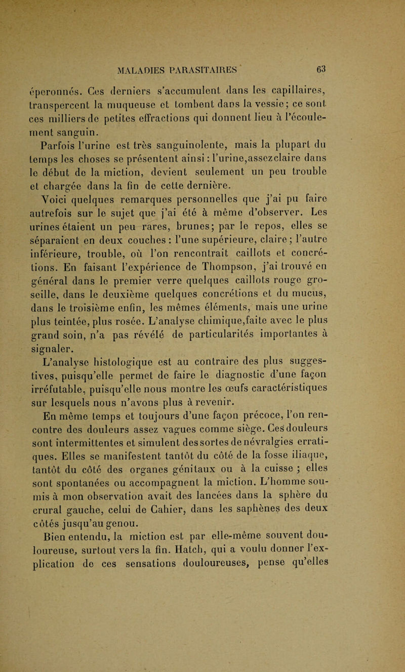 eperonnes. Ces derniers s’accumulent dans les capillaires, transperccnt la muqueuse et tombent dans la vessie; ce sont. ces milliers de petites effractions qui donnent lieu a Pccoule- rnent sanguin. Parfois l’urine est tres sanguinolente, mais la pluparl du temps les choses se presentent ainsi: Purine,assezclaire dans le debut de la miction, devient seulement un peu trouble et chargee dans la fin de cette derniere. Voici quelques remarques personnelles que j’ai pu faire autrefois sur le sujet que j’ai ete a memo d’observer. Les urines etaient un peu rares, brunes; par le repos, elles se separaient en deux couches: Pune superieure, claire; l’autre inferieure, trouble, ou Pon rencontrait caillots et concre¬ tions. En faisant P experience de Thompson, j’ai trouve en general dans le premier verre quelques caillots rouge gro- seille, dans le deuxieme quelques concretions et du mucus, dans le troisieme enfin, les memes elements, mais une urine plus teintee, plus rosee. L’analyse chimique,faite avec le plus grand soin, n’a pas revele de particularity importantes a signaler. L’analyse histologique est au contraire des plus sugges- tives, puisqu’elle permet de faire le diagnostic d’une fagon irrefutable, puisqu’elle nous montre les oeufs caracteristiqucs sur lesquels nous n’avons plus a revenir. En meme temps et toujours d’une fagon precoce, Pon ren¬ contre des douleurs assez vagues comme siege. Ces douleurs sont intermittentes et simulent dessortes denevralgies errati- ques. Elies se manifestent tantot du cote de la losse iliaque, tantot du cote des organes genitaux oil a la cuisse ; elles sont spontanees ou accompagnent la miction. L’homme sou- mis a mon observation avait des lancees dans la sphere du crural gauche, celui de Gahier, dans les sapbenes des deux cotes jusqu’au genou. Bien entendu, la miction est par elle-meme souvent dou- loureuse, surtout vers la fin. Hatch, qui a voulu donner l’ex- plication de ces sensations douloureuses, pense qu’elles