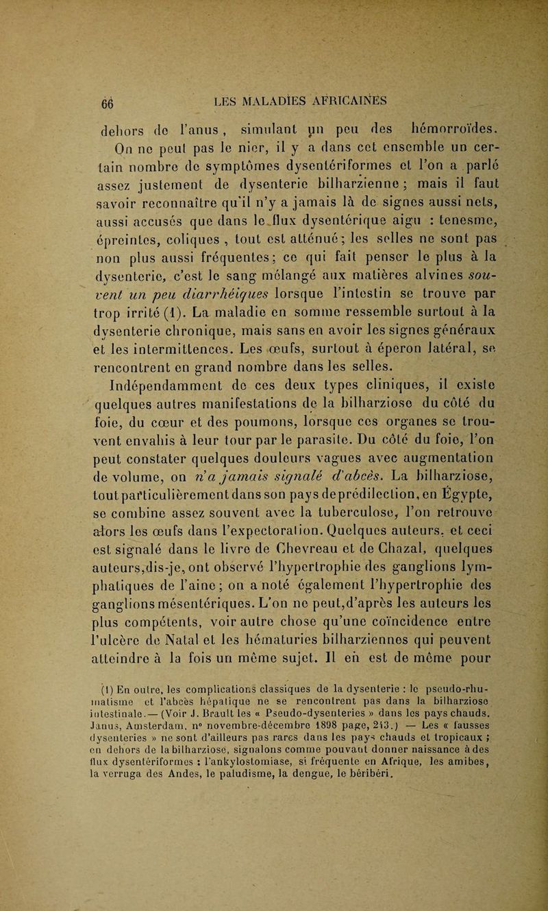 dehors do l’anus , simulant un pen des hemorroi’des. On ne peul pas le nier, il y a dans cet ensemble un cer¬ tain nombre de symptbmes dysenteriformes et Ton a parle assez justement de dysenteric bilbarzienne; mais il faut savoir reconnaitre qu’il n’y a jamais la de signes aussi nets, aussi accuses que dans le flux dysenterique aigu : tenesmc, epreintes, coliques , tout est attenue; les selles ne sont pas non plus aussi frequentes; ce qui fail penser le plus a la dysenteric, c’est le sang melange aux matieres alvines sou- vent Un peu diarrheigues lorsque l’intestin se trouve par trop irrite(l). La maladie en somme ressemble surtout a la dvsenterie chronique, mais sans en avoir les signes generaux et les intermittences. Les oeufs, surtout a eperon lateral, se rencontrent en grand nombre dans les selles. Independamment de ces deux types cliniques, il exisle quelques autres manifestations de la bilharzioso du cote du foie, du coeur et des poumons, lorsque ces organes se trou- vent envahis a leur tour parle parasite. Du cote du foie, Ton peut constater quelques douleurs vagues avec augmentation de volume, on n a jamais signale d'abces. La bilbarziose, tout pafticulierementdans son pays depredilection, en Egvpte, se combine assez souvent avec la tuberculose, Ton retrouvc adors les oeufs dans l’expectoralion. Quelques auteurs, et ceci est signale dans le livre de Chevreau et de Chazal, quelques auteurs,dis-je, out observe l’hypertrophie des ganglions lym- pbatiques de l’aine; on a note egalement rhypertrophie des ganglions mesenteriques. L’on ne peut,d’apres les auteurs les plus competents, voir autre chose qu’une coincidence entre l’ulcere de Natal et les hematuries bilbarziennos qui peuvent atteindre a la fois un meme sujet. Il eh est de meme pour (1) En outre, les complications classiques de la dysenterie : lc pseudo-rliu- matisme et l’abces hepatique ne se rencontrent pas dans la bilharzioso iutestinale.— (Voir ,1. Brault les « Pseudo-dysenteries » dans les pays chauds. Janus, Amsterdam, n° novembre-decembre 1898 page, 243.) — Les « lausses dysenteries » ne sont d’ailleurs pas rares dans les pays chauds et tropicaux ; en dehors de la bilharziose, signalons comme pouvant donner naissance a des llux dysenteriformes : l'anlcylostomiase, si frequente en At'rique, les amibes, la verruga des Andes, le paludisme, la dengue, le beriberi.