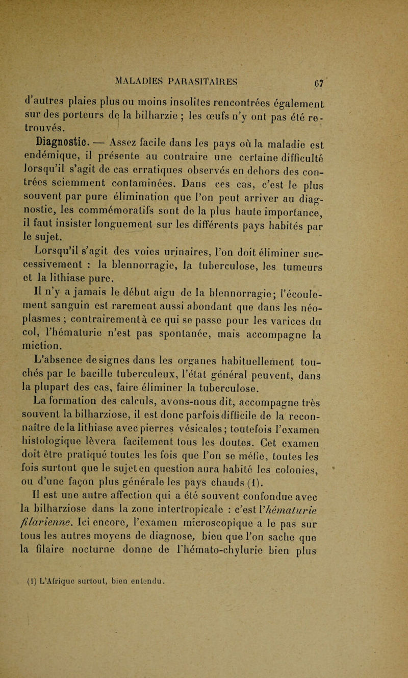 d’aulres plaies plus ou moins insoliles rencontrees egalement sur des porteurs cle la bilharzie ; les oeufs n’y ont pas ete re- trouves. Diagnostic. — Assez facile dans les pays on la maladie est endemique, il presente au contraire une certaine difficult^ Jorsqu’il s’agit de cas erratiques observes en dehors des con- trees sciemment contaminees. Dans ces cas, c’est Je plus souvent par pure elimination que Ton peut arriver au diag¬ nostic, les commemoratifs sont de la plus haute importance, il faut insister longuement sur les differents pays habites par le sujet. Lorsqu’il s’agit des voies urinaires, Ton doit eliminer suc- cessivement : la blennorragie, ha tuberculose, les tumeurs et la litbiase pure. Il n’y a jamais le debut aigu do la blennorragie; l’ecoule- ment sanguin est rarement aussi abondant que dans les neo- plasmes ; contrairement a ce qui se passe pour les varices du col, l’hematurie n’est pas spontanee, mais accompagne la miction. L’absence designes dans les organes babituellement tou¬ ches par le bacille tuberculeux, l’etat general peuvent, dans la plupart des cas, faire eliminer la tuberculose. La formation des calculs, avons-nous dit, accompagne tres souvent la bilharziose, il est done parfois difficile de la recon- naitre delalithiase avec pierres vesicales; toutefois roxamen histologique levera facilement tous les doutes. Cet examen doit etre pratique toutes les fois que l’on se mefie, toutes les fois surtout que le sujet en question aura habite les colonies, ou d’unc fagon plus generale les pays chauds(l). Il est une autre affection qui a ete souvent confondue avec la bilharziose dans la zone intertropicale : c’est Vhematurie filarienne. Ici encore, Pexamen microscopiquc a le pas sur tous les autres moyens de diagnose, bien que l’on sache que la filaire nocturne donne de rhemato-chylurie bien plus (1) L’Afriquc surtout, bien entendu.