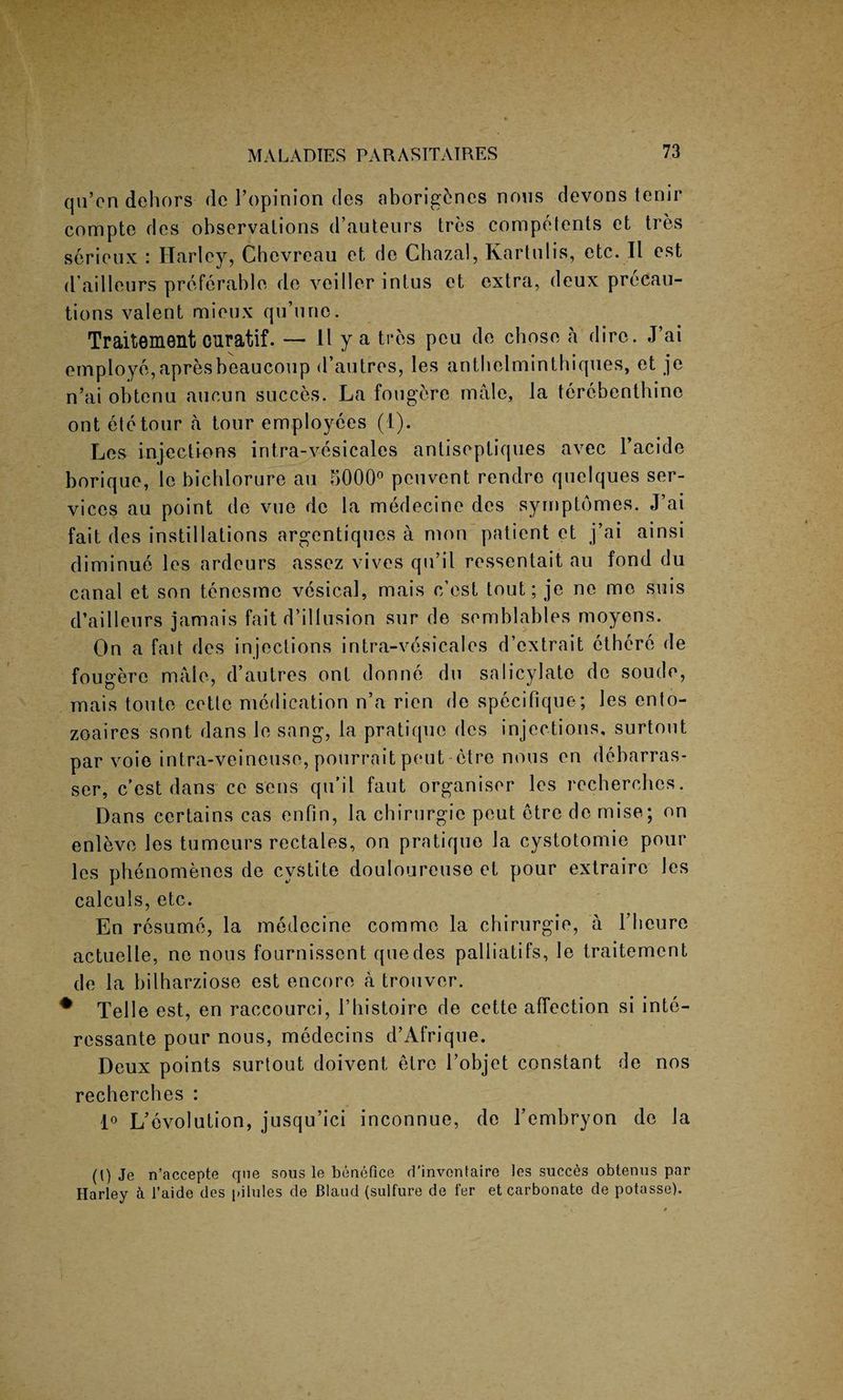 qii’en dehors de I’opinion des aborigines nous devons tenir compte des observalions d’auteurs tres competents et tres serioux : Harley, Chevreau et de Chazal, Kartulis, etc. II est d’ailleurs preferable de veiller intus et extra, deux precau¬ tions valent mieux qu’une. Traitement curatif. — 11 y a tres peu de chose a dire. J’ai employe, apresbeaucoup d’autres, les anthelminthiques, et je n’ai obtenu aucun succes. La fougere male, la terebenthine ont etetour a tour employees (I). Les injeetions intra-vesicales antiseptiques avec l’acide borique, le bichlorure au 5000° peuvent rendro quelques ser¬ vices au point de vue de la medecine des syrnptomes. J’ai fait des instillations argentiques a mon patient et j’ai ainsi diminue les ardeurs assez vives qu’il ressentait au fond du canal et son tenesmc vesical, mais c’est tout; je ne me suis d’ailleurs jamais fait d’illusion sur de semblables moyens. On a fait des injections intra-vesicales d’cxtrait cthere de fougere male, d’autres ont donne du salicylate de soude, mais toute cette medication n’a rien de specifique; les ento- zoaires sont dans le sang, la pratique des injections, surtout par voie intra-veineuse, pourrait pentetre nous en debarras- ser, c’est dans ce sens qu’il faut organiser les recherches. Dans certains cas enfin, la cbirurgie peut etre de mise; on enleve les tumours rectales, on pratique la cystotomie pour les phenomenes de cvstite douloureuse et pour extraire les calculs, etc. En resume, la medecine commo la cbirurgie, a l’heure actuelle, ne nous fournisscnt quedes palliatifs, le traitemcnt de la bilharziose est encore a trouver. * Telle est, en raccourci, Lhistoire de cette affection si inte- ressante pour nous, medecins d’Afrique. Deux points surtout doivent etre l’objet constant de nos recherches : 1° L’evolution, jusqu’ici inconnue, de l’embryon de la (t) Je n’accepte qne sous le benefice d’invonfaire les succes obtenus par Harley a l’aide des pilules de Blaud (sulfure de fer et carbonate de potasse).