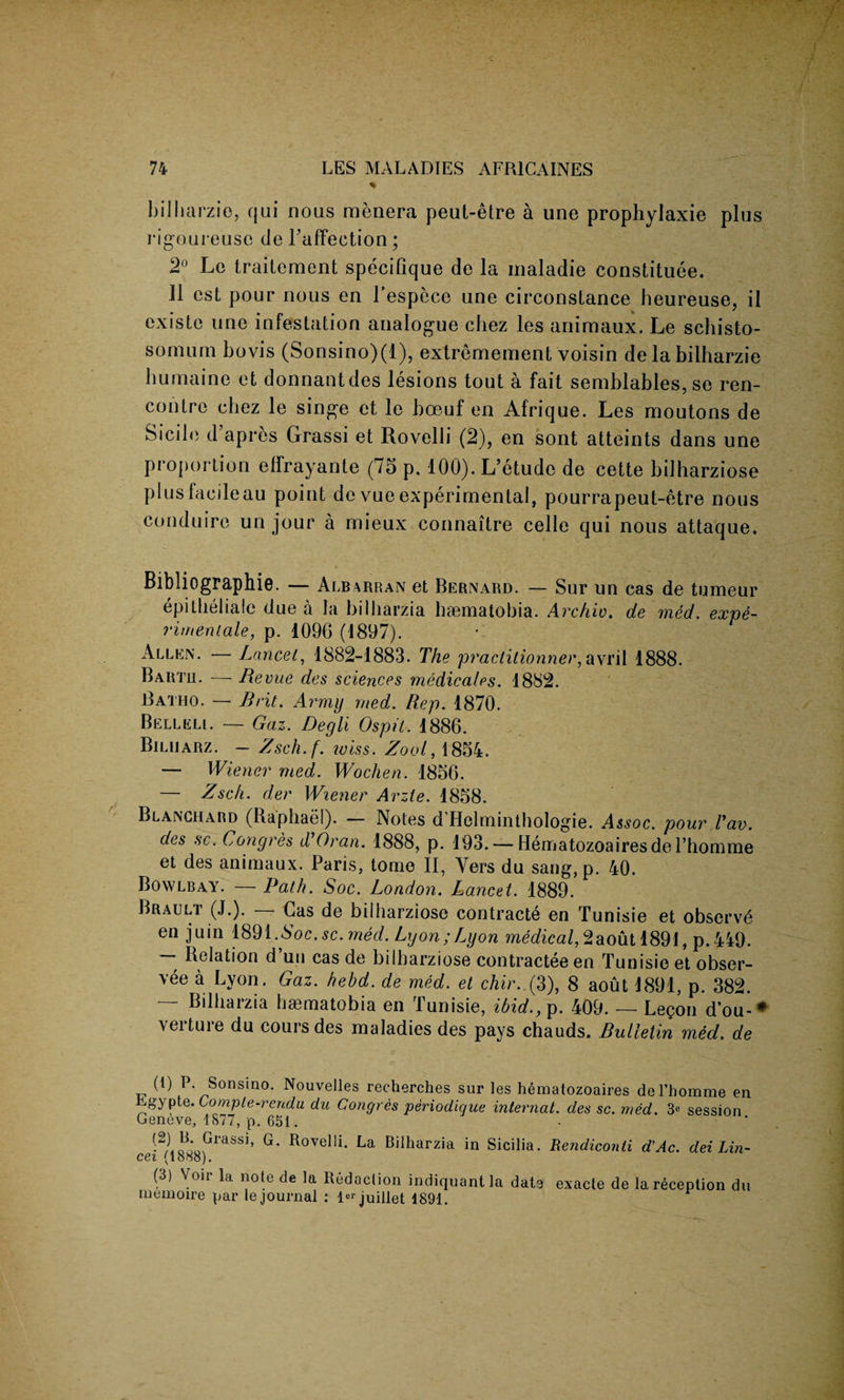 % bilharzie, qui nous menera peut-etre a une prophylaxie plus rigoureuso cle TafFection; 2° Le traitement specifique de la maladie constitute. 11 est pour nous en l’espece une circonstance heureuse, il existe une infestation analogue chez les animaux. Le schisto- somum bovis (Sonsino)(l), extremement voisin de la bilharzie bumaine et donnantdes lesions tout a fait semblables, se ren¬ contre chez le singe et le boeuf en Afrique. Les moutons de Sidle d’apres Grassi et Rovelli (2), en sont atteints dans une proportion elfrayante (75 p. 100). L’etude de cette bilharziose plus fac ileau point de vue experimental, pourrapeut-etre nous conduire un jour a rnieux connaitre celle qui nous attaque. Bibliographie. — Albarran et Bernard. — Sur un cas de tumeur epitheliale due a la bilharzia haematobia. Archiv. de med. expe- rimeniale, p. 109G (1897). Allen. — Lancet, 1882-1883. The practitionner,avril 1888. Bartji. —- Revue des sciences medicates. 1882. Batiio. — Brit. Army med. Rep. 1870. Belleli. — Gaz. Degli Ospit. 1886. Biluarz. - Zsch.f. iviss. Zool, 1854. — Wiener med. Wochen. 1856. — Zsc/t. der Wiener Arzie. 1858. Blanchard (Raphael). Notes d Hclminthologie. Assoc, pour Van. des sc. Congres d’Oran. 1888, p. 193. — Hematozoairesdel’homme et des animaux. Paris, tome II, Vers du sang,p. 40. Bowlbay. — Path. Soc. London. Lancet. 1889. Brault (J.). — Gas de bilharziose contract^ en Tunisie et observt en juin 1891 .Soc.sc. med. Lyon;Lyon medical,2aout 1891, p.449. *, d un cas de bilharziose contractee en Tunisie et obser¬ ve0 a Lyon. Gaz. hebd. de med. et chir. (3), 8 aout 1891, p. 382. Bilharzia haematobia en Tunisie, ibid., p. 409. — Legon d’ou-* \eituie du coursdes maladies des pays chauds. Bulletin med. de (R P. Sonsino. Nouvelles recherches sur les hematozoaires del’homme en ^gypte. Compte-rendu du Congres periodique internal, des sc. med. 3e session Geneve, 1877, p. 651. •2l!iGlaSSI’ G* Rovelli- Bilharzia in Sicilia. Rendiconii d'Ac. dei Lin¬ ed (looo). (3) Voii la note de la Redaction indiquant la date exacte de la reception du rnemoire par le journal : l«juillet 1891.