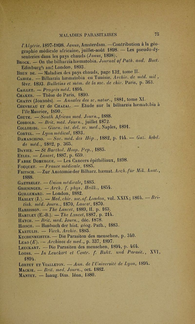 V Alger ie. 1897-1898. Janus, Amsterdam. —Contribution a la geo- graphie medicale alricaine, juillet-aout 1898. Les pseudo-dy¬ senteries daus les pays chauds (Janas, 1898). Brock. — On the bilharzia hsematobia. Journal of Path. and. Bad. Edinburgh and London, 1893. Brun de. — Maladies des pays chauds, page 13d, tome II. Cahier. —Bilharzia hsematobia eu Tunisie. Archie, de med. mil , fevr. 1893. Bulletins et mem. de la soc. de chir. Paris, p. 363. Caillet. — Progres rued. 1894. Chaker. — These de Paris, 1890. Chatin (Joannes). — Annales des sc. natur., 1881, tome XI. Chevreau et de Chazal. — Etude sur la bilharzia haematcbia a Pile Maurice, 1890. Chute. — South African med. Journ., 1888. Cobbold. — Brit. med. Journ., juillet 1872. Colloridi. — Giorn. ini. del. sc. med., Naples, 1891. Cortel. — Lyon medical, 1893. Damaschino. — Soc. med. des Hop., 1882, p. 144. — Laz. hebd. de med., 1882, p. 365. Davies. — St Barthol. LIosp. Pep., 1885. Eyles. — Lancet, 1887, p. 659. Fabre Domergue. — Les Cancers epitheliaux, 1898. Fouquet. — Prance medicale, 1885. Fritsch. —Znr Anatomieder Bilharz. haemat. Arch, fur Milt. Anal., 1888. Gautrelet. —Union medicale, 1885. Griesinger. — Arch. f. phys. Heilk., 1854. Guillemarb. —London, 1882. Harley (J.). — Med.chir. soc.of.London, vol. XXIX; 186L Bri¬ tish. med. Journ., 1870, Lancet, 1870. Harrisson. — The Lancet, 1889, 11, p. 163. Hartley (E.-B.). — The Lancet, 1887, p. 214. Hatch. — Brit. med. Journ., dec. 1878. Hirsch. — Hanbuchder hist. geog. Path., 1883. Kartulis. — Virch. Archie. 1885. Kuchenmeister.— Die Parasiten des menschen, p. 340. Leao (E). — Archivos de med., p. 337, 1897. Leuckart. —Die Parasiten des menschen, 1894, p. 464. Looss.—Hi Leuckcirt et Centr. f. Bakt. und Parasit., XVI, 1894. Lortet et Vialleton. — Ann. de V LI nicer site de Lyon, 1894. Mackie. — Brit. med. Journ., oct. 1882. Mantey. — Inaug. Diss. I6na, 1380.