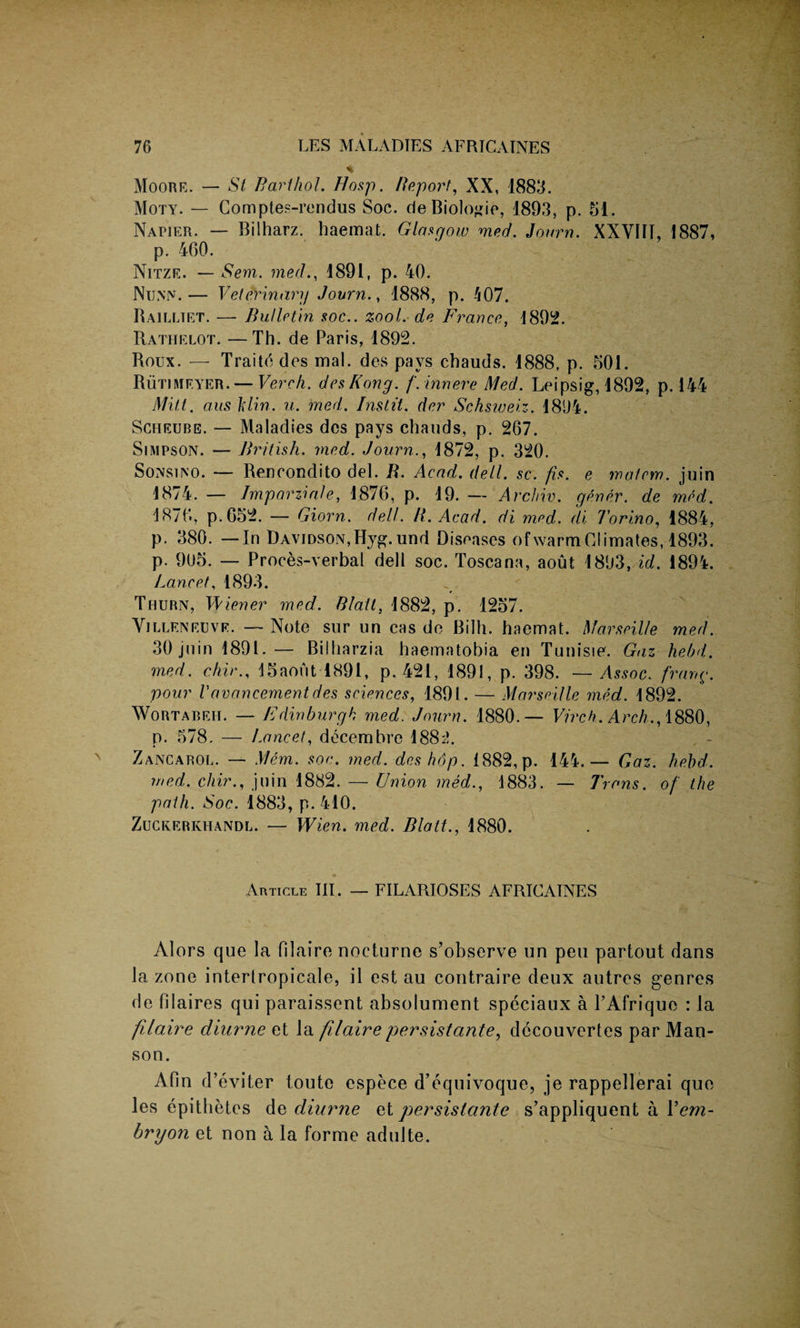 * Moore. — St Bart hoi. Hasp. Report, XX, 1883. Moty. — Comptes-rendus Soc. de Biologic, 1893, p. 51, NAriER. — Bilharz. haemal. Glasgow med. Journ. XXVIII, 1887, p. 460. Nitze. — Sem. med., 1891, p. 40. Nunn.— Veterinary Journ., 1888, p. 407. Railltet. —• Bulletin soc.. zool. de France, 1892. Rathelot. —Th. de Paris, 1892. Roux. — Traitedes mal. des pays chauds. 1888, p. 501. Rutimf.yer.— Verch. des Kong. f. inn ere Med. Leipsig, 1892, p. 144 Mitt. a.us Ixlin. u. med. Instil, der Schsweiz. 1894. Scheube. — Maladies des pays chauds, p. 267. Simpson. — British, med. Journ., 1872, p. 320. Sonsino. — Rencondrto del. R. Acad. dell. sc. fis. e matem. juin 1874. — Imp or zi ale, 1876, p. 19. — Archiv. gener. de med. 1876, p. 652. — Giorn. dell. It. Acad, di med. di Torino, 1884, p. 380. —In Davidson, Hyg.und Diseases of warm Climates, 1893. p. 905. — Proces-verbal dell soc. Toscana, aout 1893, id. 1894. Lancet, 1893. Thurn, Wiener med. Stall, 1882, p. 1257. Villeneuve. — Note sur un cas de Bilh. haemat. Marseille med. 30 juin 1891.— Billiarzia haematobia en Tunisie. Gaz hebd. med. chir., 15aout 1891, p. 421, 1891, p. 398. — Assoc, frang. pour Vav an cement des sciences, 1891. — Marseille med. 1892. Wortabeh. — Edinburgh med. Journ. 1880.— Virck. Arch., 1880, p. 578. — Lancet, decernbre 1882. Zancarol. — Mem. soc. med. deshop. 1882,p. 144.— Gaz. hebd. med. chir., juin 1882. — Union med., 1883. — Trans, of the path. Soc. 1883, p. 410. Zuckerkhandl. — Wien. med. Blatt., 1880. Article III. — FILARIOSES AFRICAINES Alors que la Olaire nocturne s’observe un pen partout dans la zone interlropicale, il est au contraire deux autres genres de filaires qui paraissent absolument speciaux a TAfrique : la filaire diurne et la filairepersistante, dccouvertes par Man- son. Afin d’eviter toute espece d’equivoque, je rappellerai que les epithetes de diurne et persistante s’appliquent a 1 ’em- bnjon et non a la forme adulte.