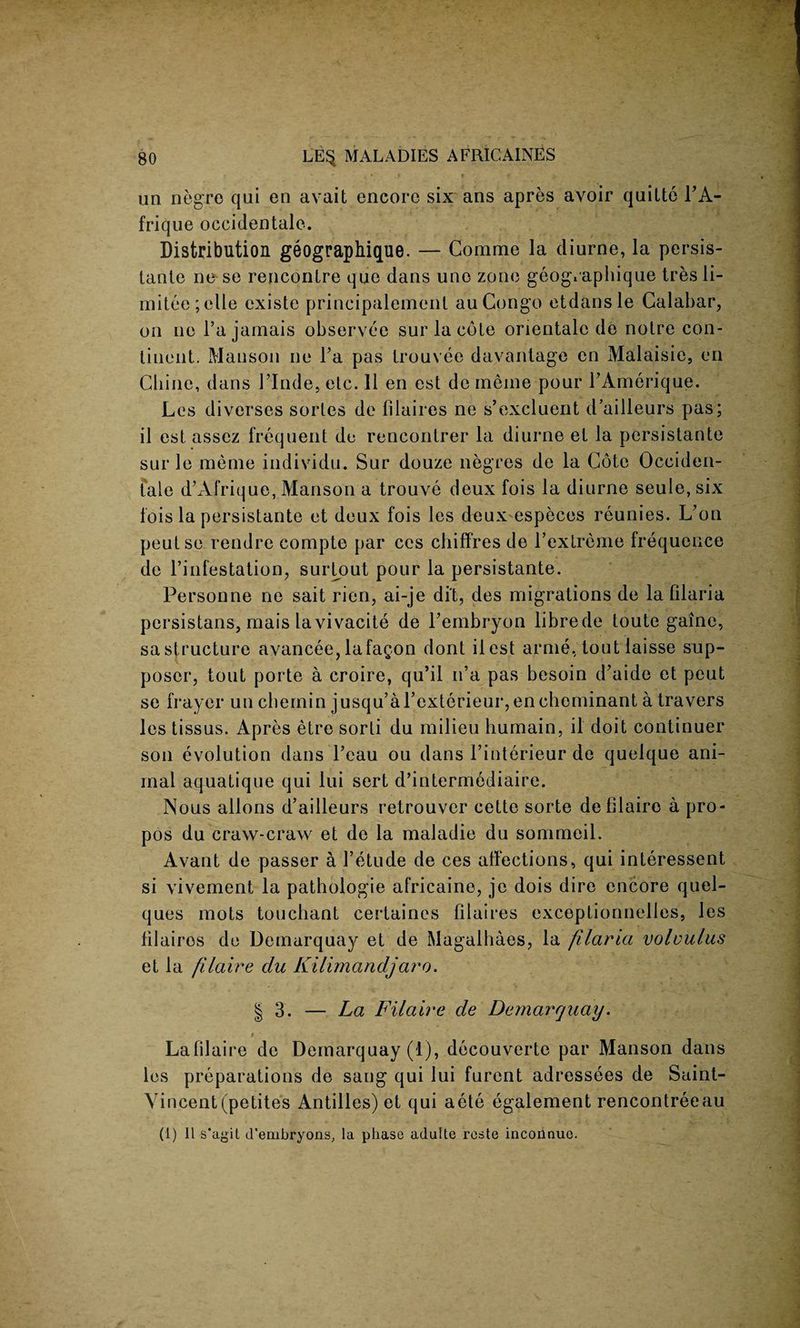 un negro qui en avait encore six ans apres avoir quitte FA- frique occidentale. Distribution geographique. — Comme la diurne, la persis- tante ne se renconLre que dans uno zone geog.aphique tres li- mitee;elle existe prineipalemenl au Congo etdansle Calabar, on ne l’a jamais observee sur la cole orientale de notre con¬ tinent. Manson ne Fa pas trouvee davantage cn Malaisie, en Chine, dans FInde, elc. 11 en est de ineine pour FAmerique. Les diverses sortes de lilaires ne s’excluent d’ailleurs pas; il est assez frequent de rencontrer la diurne et la persistante sur le raeme individu. Sur douze negres de la Cote Occiden¬ tale d’Afrique, Manson a trouve deux fois la diurne seule, six fois la persistante et deux fois les deuxespeces reunies. L’on peutse rendre compte par ces chiffres de Fexlreme frequence de l’infestation, surlout pour la persistante. Personne ne sait rien, ai-je di't, des migrations de la filaria persistans, mais lavivacite de Fembryon librede toute gaine, sa structure avancee, lafagon dont it est arme, tout laisse sup- poser, tout porte a croire, qu’il n’a pas besoin d’aide et peut se fraycr un cbemin jusqu’aFexterieur, en cheminant a travers les tissus. Apres etre sorli du milieu humain, il doit continuer son evolution dans Feau ou dans i’interieur de quelque ani¬ mal aquatique qui lui sert d’intermediaire. Nous allons d’ailleurs retrouvcr cette sorte defilaire a pro- pos du craw-craw et de la maladie du sommeil. Avant de passer a l’etude de ces affections, qui interessent si vivement la pathologie africaine, je dois dire encore quel- ques mots touchant certaines filaires exceptionnelles, les lilaires de Demarquay et de Magalhaes, la filaria volvulus et la filaire du Kilimandjaro. | 3. — La Filaire de Demarquay. * • Lafilaire de Demarquay (1), decouverte par Manson dans les preparations de sang qui lui furent adressees de Saint- Vincent(petites Antilles) et qui aete egalement rencontreeau (1) Il s’agil d'embryons, la phase adulle reste incoiinuo.