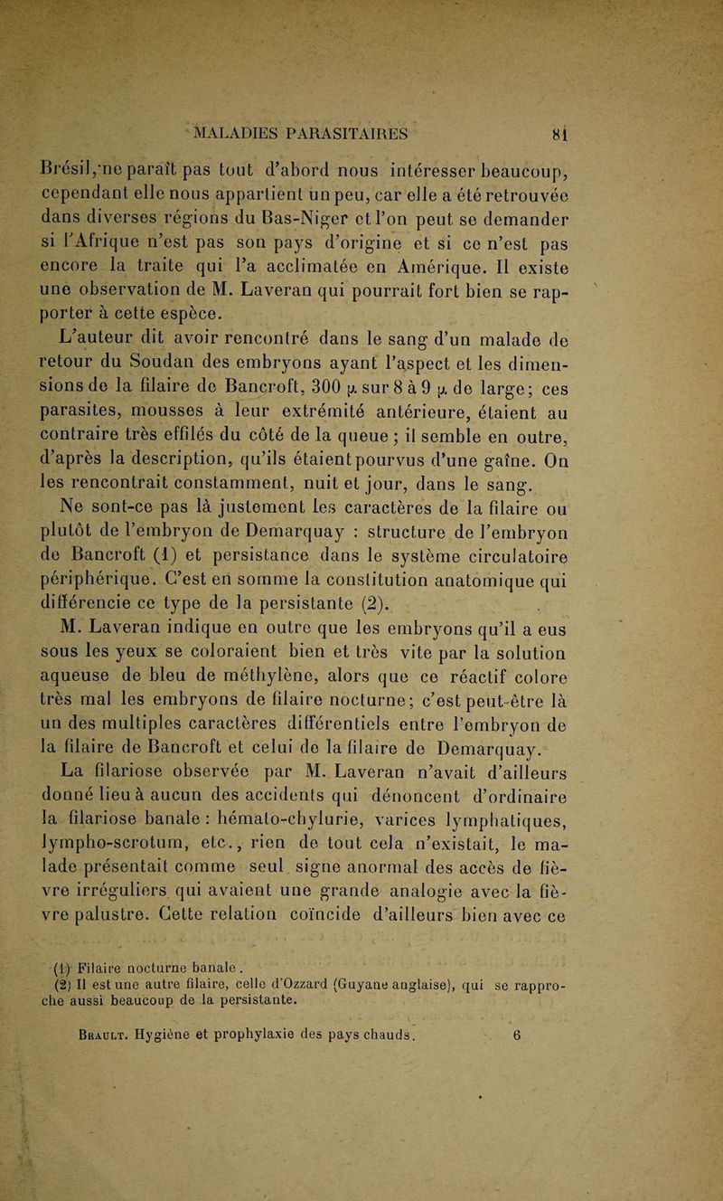 Bresil/ne paraifc pas tout d’abord nous interesser beaucoup, cependant elle nous apparlient un peu, car eile a ete retrouvee dans diverses regions du Bas-Niger ctl’on peut se demander si PAfrique n’est pas son pays d’origine et si ce n’est pas encore la traite qui Pa acclimatee en Amerique. II existe une observation de M. Laveran qui pourrait fort bien se rap- porter a cette espece. L’auteur dit avoir rencontre dans le sang d’un malade de retour du Soudan des embryons ayant Paspect et les dimen¬ sions de la filaire de Bancroft. 300 \x sur 8 a 9 p, de large; ces parasites, mousses a leur extremite anterieure, etaient au contraire tres effiles du cote de la queue; il semble en outre, d’apres la description, qu’ils etaient pourvus d’une gaine. On les rencontrait constamment, nuit et jour, dans le sang. Ne sont-ce pas la justement les caracteres de la filaire ou plutot de Pembryon de Demarquay : structure de Pembryon de Bancroft (1) et persistance dans le systeme circulatoire peripherique. C’est en sornme la constitution anatomique qui difference ce type de la persistante (2). M. Laveran indique en outre que les embryons qu’il a eus sous les yeux se coloraient bien et tres vite par la solution aqueuse de bleu de methylene, alors que ce reactif colore tres mal les embryons de filaire nocturne; c’est peut~etre la un des multiples caracteres dilferentiels entre Pembryon de la filaire de Bancroft et celui de la filaire de Demarquay. La filariose observee par M. Laveran n’avait d’ailleurs donne lieu a aucun des accidents qui denoncent d’ordinaire la filariose banale : hemalo-chylurie, varices lymphatiques, lympho-scrotum, etc., rien de tout cela n’existait, le ma¬ lade presentait comme seul signe anormal des acces de fie- vre irreguliers qui avaient une grande analogie avec la fie - vre palustre. Cette relation coincide d’ailleurs bien avec ce (1) Filaire nocturne banale. (2) II est une autre filaire, celle d’Ozzard (Guyane anglaise), qui se rappro- clie aussi beaucoup de la persistante. Brault. Hygiene et prophylaxie des pays chauds. 6