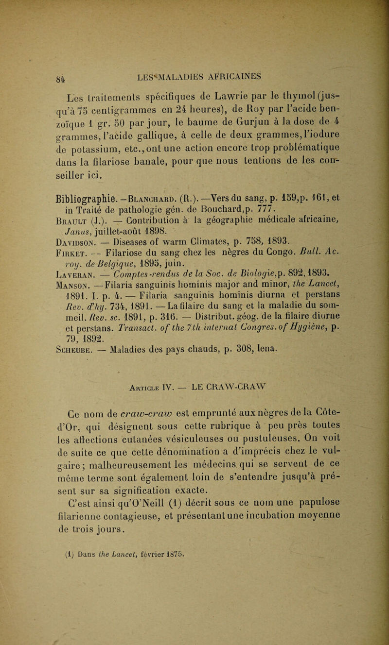 Los traitements specifiques de Lawrie par le thymol (jus- qa’a 75 centigrammes en 24 heures), de Roy par l’acide ben- zoi'que 1 gr. 50 par jour, le baume de Gurjun a Ja dose de 4 grammes, l’acide gallique, a celle de deux grammes, Tiodure de potassium, etc.,ont une action encore trop problematique dans la filariose banale, pour que nous tentions de les con- seiller ici. Bibliographie.—Blanchard. (R.).—Vers da sang, p. 159,p. 161, et in Traite de pathologic gen. de Bouchard,p. 777. Brault (J.). — Contribution a la geographie medicate africaine, Janus, juillet-aout 1898. Davidson. — Diseases of warm Climates, p. 758, 1893. Firket. -- Filariose du sang chez les negres du Congo. Bull. Ac. roy. de Belgique, 1895, juin. Laveran. — Comptes -rendus de la Soc. de Biologie,p. 892,1893. Manson. —Filaria sanguinis hominis major and minor, the Lancet, 1891. I. p. 4. — Filaria sanguinis hominis diurna et perstans Rev. d’hy. 734, 1891. — Lafilaire du sang et la maladie du som- meil. Rev. sc. 1891, p. 316. — Distribut. geog. de la filaire diurne et perstans. Transact, of the 7th internal Congres. of Hygiene, p. 79, 1892. Scheure. — Maladies des pays chauds, p. 308, lena. Article IV. — LE CRAW-CRAW Ge nom de craw-craw est emprunte aux negres dela Cote- d’Or, qui designent sous cette rubrique a peu pres toutes les affections cutanees vesiculeuses ou pustuleuses. On voit de suite ce que cette denomination a d’imprecis chez le vul- gaire; malheureusement les medecins qui se servent de ce meme terme sont egalement loin de s’entendre jusqu’a pre¬ sent sur sa signification exacte. C’est ainsi qu’O’Neill (1) decrit sous ce nom une papulose filarienne contagieuse, et presentant une incubation moyenne de trois jours. (1) Dans the Lancet, fevrier 1875.