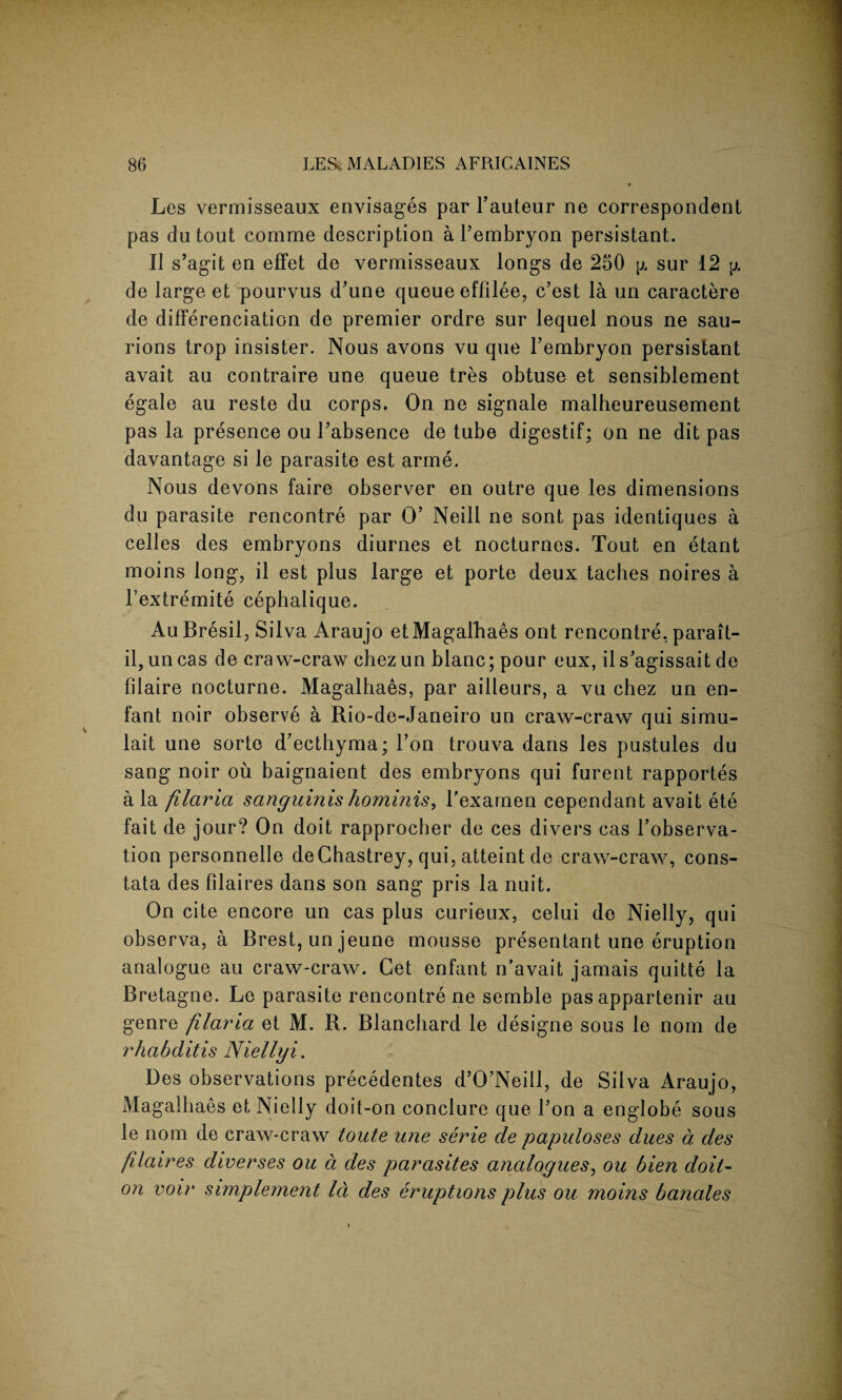 Les vermisseaux envisages par l’auteur ne correspondent pas dutout comme description a l’embryon persistant. II s’agit en effet de vermisseaux longs de 250 ^ sur 12 jj. de large et pourvus d’une queue effilee, c’cst la un caractere de differenciation de premier ordre sur lequel nous ne sau- rions trop insister. Nous avons vu que l’embryon persistant avait au contraire une queue tres obtuse et sensiblement egale au reste du corps. On ne signale malheureusement pas la presence ou J’absence de tube digestif; on ne dit pas davantage si le parasite est arme. Nous devons faire observer en outre que les dimensions du parasite rencontre par O’ Neill ne sont pas identiques a celles des embryons diurnes et nocturnes. Tout en etant moins long, il est plus large et porte deux taches noires a l’extremite cephalique. Au Bresil, Silva Araujo et Magalhaes ont rencontre, parait- il, un cas de era w-craw chez un blanc; pour eux, il s’agissait de filaire nocturne. Magalhaes, par ailleurs, a vu chez un en¬ fant noir observe a Rio-de-Janeiro un craw-craw qui simu- lait une sortc d’ecthyma; l’on trouva dans les pustules du sang noir ou baignaient des embryons qui furent rapportes ala filaria sanguinis hominis, l'examen cependant avait ete fait de jour? On doit rapproeber de ces divers cas l’observa- tion personnelle deGhastrey, qui, atteint de craw-craw, cons- tata des filaires dans son sang pris la nuit. On cite encore un cas plus curieux, celui de Nielly, qui observa, a Brest, un jeune mousse presentant une eruption analogue au craw-craw. Get enfant n'avait jamais quitte la Bretagne. Le parasite rencontre ne semble pas appartenir au genre filai'ia et M. R. Blanchard le designe sous le nom de rhabditis Niellyi. Des observations precedentes d’O’Neill, de Silva Araujo, Magalhaes et Nielly doit-on conclure que Ton a englobe sous le nom de craw-craw toute une serie cle papuloses dues a des fdaires diverses ou d des parasites analogues, ou bien doit- on voir snnplement Id des eruptions plus ou moins banales