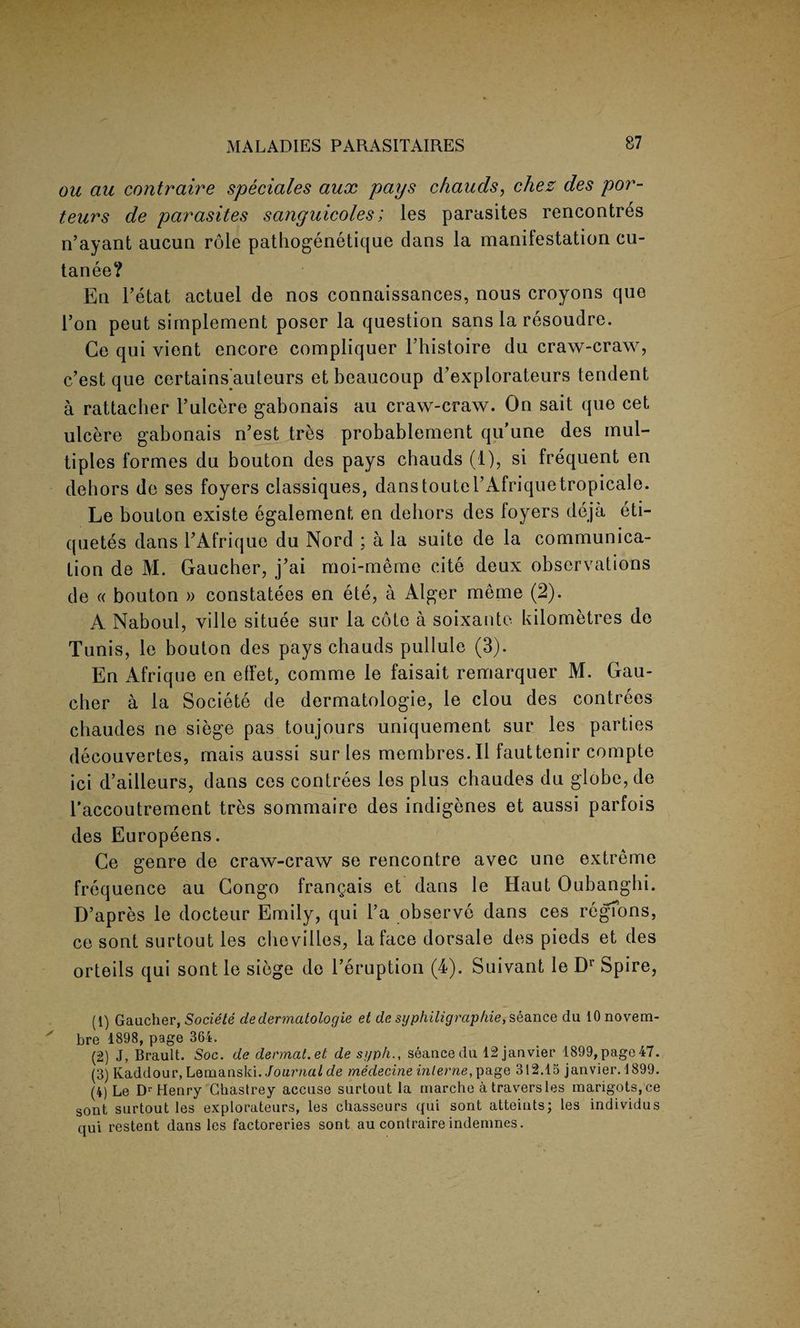 ou au contraire speciales aux pays c/iauds, chez des por- tears de parasites sanguicoles; les parasites rencontres n’ayant aucun role pathogenetique dans la manifestation cu- tanee? En l’etat actuel de nos connaissances, nous croyons quo Ton peut simplement poser la question sans la resoudre. Ce qui vient encore compliquer l’histoire du craw-craw, c’est que certains auteurs et beaucoup d’explorateurs tendent a rattacher l’ulcere gabonais au craw-craw. On sait que cet ulcere gabonais n’est tres probablement qu’une des mul¬ tiples formes du bouton des pays chauds (t), si frequent en dehors de ses foyers classiques, danstoutel’Afriquetropicale. Le bouton existe egalement en dehors des foyers cleja eti- quetes dans TAfrique du Nord ; a la suite de la communica¬ tion de M. Gaucher, j’ai moi-meme cite deux observations de « bouton » constatees en ete, a Alger meme (2). A Naboul, ville situee sur la cote a soixante kilometres de Tunis, le bouton des pays chauds pullule (3). En Afrique en effet, comme le faisait remarquer M. Gau¬ cher a la Societe de dermatologie, le clou des contrees cbaudes ne siege pas toujours uniquement sur les parties decouvertes, mais aussi sur les membres. II fauttenir compte ici d’ailleurs, dans ces contrees les plus chaudes du globe, de l’accoutrement tres sommaire des indigenes et aussi parfois des Europeens. Ce genre de craw-craw se rencontre avec une extreme frequence au Congo frangais et dans le Haut Oubanghi. D’apres le docteur Emily, qui l’a observe dans ces regions, ce sont surtout les chevilles, la face dorsale des pieds et des orteils qui sont le siege de l’eruption (T). Suivant le Dr Spire, (1) Gaucher, Societe de dermatologie et de syphiligraphie, seance du lOnovem- ' bre 1898, page 364. (2) J, Brault. Soc. de dermat.et de sgph., seance clu 12janvier 1899,page47. (3) Kaddour, Lemanski. Journal de medecine interne, page 312.15 janvier. 1899. (4) Le Dr Henry Chastrey accuse surtout la niarche a traversles marigots,ce sont surtout les explorateurs, les chasseurs qui sont atteints; les individus qui restent dans les factoreries sont au contraire indemnes.