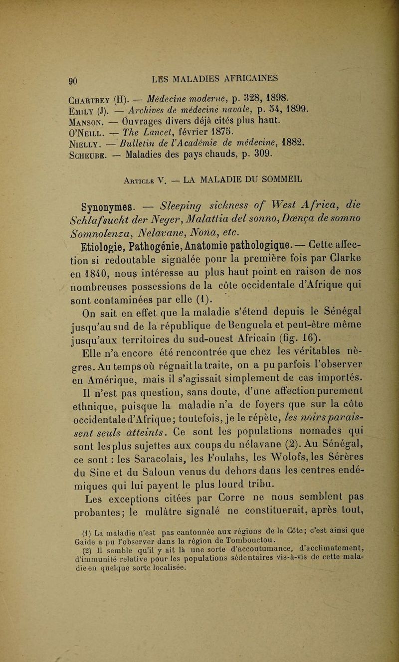 Ghartrey (H). — Medecine moderne, p. 328, 1898. Emily (J). — Archives de medecine navale, p. 54, 1899. Manson. — Ouvrages divers deja cit^s plus haut. O’Neill. — The Lancet, fevrier 1875. Nielly. —Bulletin de TAcademie de medecine, 1882. Scheube. — Maladies des pays chauds, p. 309. Article V. — LA MALADIE DU SOMMEIL Synonymes. — Sleeping sickness of West Africa, die Schlafsucht der Neger, Malattia del sonno.Doenga desomno Sonmolenza, Nelavane, Nona, etc. Etiologie, Pathogenie, Anatomie pathologique.— Cette affec¬ tion si redoutable signalee pour la premiere fois par Clarke en 1840, nous interesse au plus haut point en raison de nos nombreuses possessions de la cote occidentale d’Afrique qui sont contaminees par elle (1). On sait en effet que la maladie s’etend depuis le Senegal jusqu’au sud de la republique deBenguela et peut-etre meme jusqu’aux territoires du sud-ouest Africain (fig. 16). Elle n’a encore ete rencontree que chez les veritables ne- gres. Au temps ou regnaitlatraite, on a pu parfois l’observer en Amerique, mais il s’agissait simplement de cas importcs. II n’est pas question, sans doute, d’une affection purement ethnique, puisque la maladie n’a de foyers que sur la cote occidentale d’Afrique; toutefois, je le repete, les noirsparais- sent seals dtteints. Ce sont les populations nomades qui sont les plus sujettes aux coups du nelavane (2). Au Senegal, ce sont : les Saracolais, les Foulahs, les Wolofs,les Sereres du Sine et du Saloun venus du dehors dans les centres ende- miques qui lui payent le plus lourd tribu. Les exceptions citees par Corre ne nous semblent pas probantes; le mulatre signale ne constituerait, apres tout, (1) La maladie n’est pas cantonnee aux regions de la Cote; c’est ainsi que Gaide a pu l’observer dans la region de Tombouctou. (2) II semble qu’il y ait la une sorte d’accoutumance, d’acclimatement, d’immunite relative pour les populations sedentaires vis-6.-vis de cette rnala- dieen quelque sorte localisee.