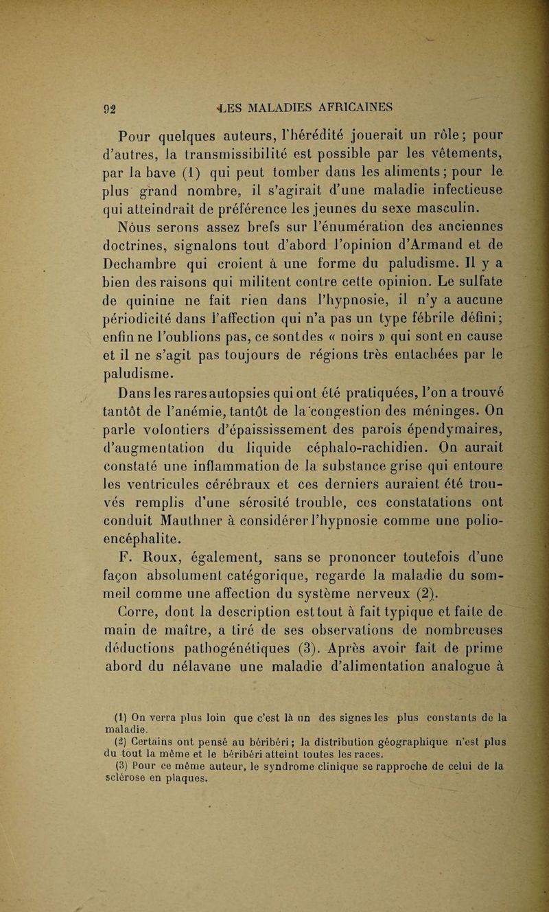 Pour quelques auteurs, Pheredite jouerait un role; pour d’autres, la transmissibilite est possible par les vetements, par la bave (1) qui peut tomber dans les aliments; pour le plus grand nombre, il s’agirait d’une maladie infectieuse qui atteindrait de preference les jeunes du sexe maseulin. Nous serons assez brefs sur l’enumeration des anciennes doctrines, signalons tout d’abord l’opinion d’Armand et de Dechambre qui croient a une forme du paludisme. II y a bien des raisons qui militent contre cette opinion. Le sulfate de quinine ne fait rien dans Pbypnosie, il n’y a aucune periodicite dans l’affection qui n’a pas un type febrile defini; enfinne l’oublions pas, ce sontdes « noirs » qui sont en cause et il ne s’agit pas toujours de regions tres entacbees par le paludisme. Dans les rares autopsies qui ont ete pratiquees, l’on a trouve tantot de Panemie, tantot de la congestion des meninges. On parle volontiers d’epaississement des parois ependymaires, d’augmentation du liquide cepbalo-rachidien. On aurait constate une inflammation de la substance griso qui entoure les ventricules cerebraux et ces derniers auraient ete trou- ves remplis d’une serosite trouble, ces constatations ont conduit Mauthner a considerer Pbypnosie comme une polio- encepbalite. F. Roux, egalement, sans se prononcer toutefois d’une fagon absolument categorique, regarde la maladie du som- meil comme une affection du systeme nerveux (2). Gorre, dont la description esttout a faittypique et faile de main de maitre, a tire de ses observations de nombreuses deductions patbogenetiques (3). Apres avoir fait de prime abord du nelavane une maladie d’alimentation analogue a (1) On verra plus loin que c’est la un des signes les- plus constants de la maladie. (2) Certains ont pense au beriberi; la distribution geographique n’est plus du tout la meme et le beriberi atteint toutes les races. (3) Pour ce meme auteur, le syndrome clinique se rapproche de celui de la sclerose en plaques.