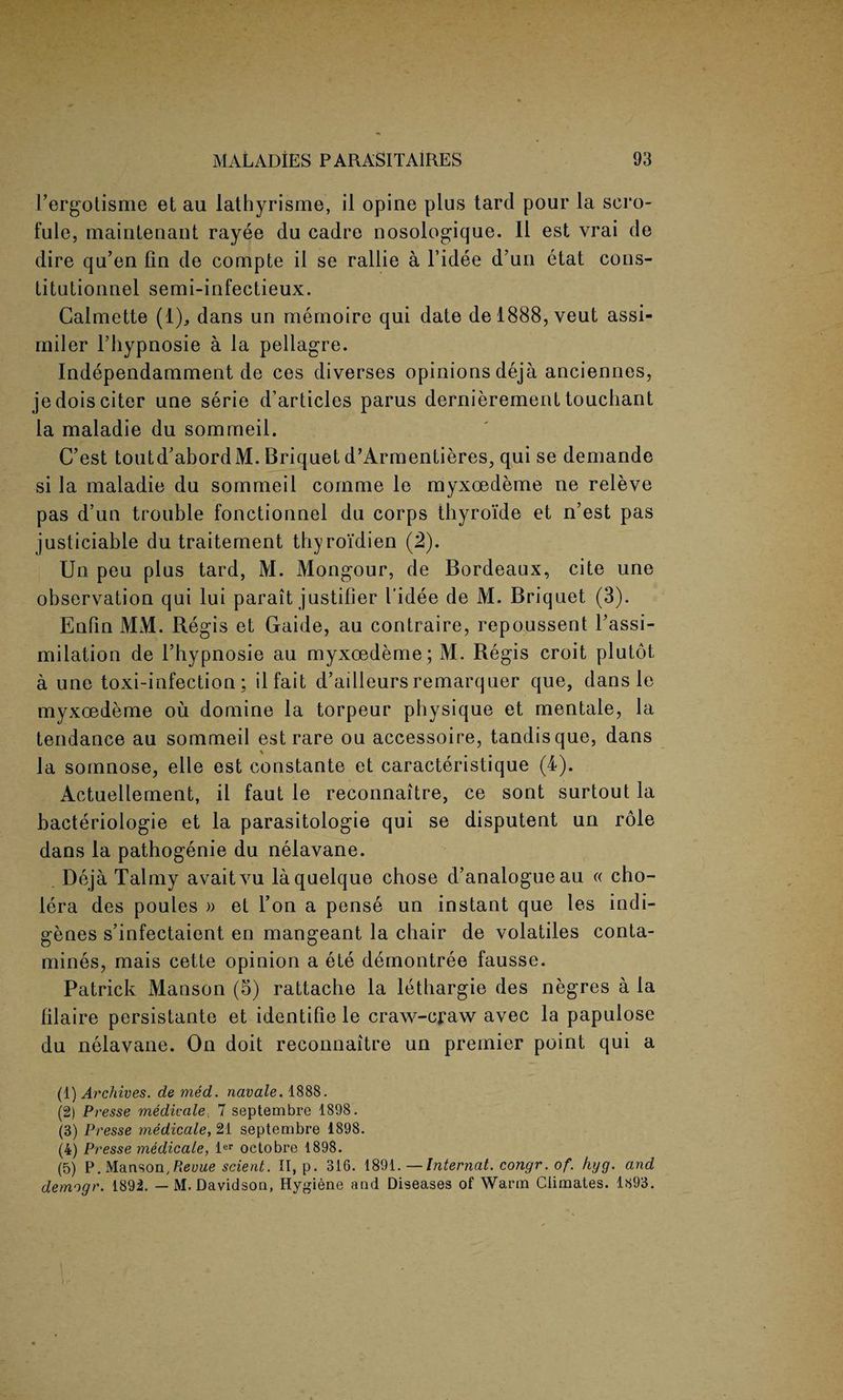 l’ergotisme et au lathyrisme, il opine plus tard pour la scro- fule, maintenant rayee du cadre nosologique. II est vrai de dire qu’en fin de compte il se rallie a l’idee d’un etat cons- titutionnel semi-infectieux. Calmette (1), dans un memoire qui date de!888,veut assi- miler Thypnosie a la pellagre. Independamment de ces diverses opinions deja anciennes, jedoisciter une serie d’articles parus dernierement touchant la maladie du sommeil. C’est toutd'abord M. Briquet d’Armentieres, qui se demande si la maladie du sommeil cornme le myxoedeme ne releve pas d’un trouble fonctionnel du corps thyroi'de et n’est pas justiciable du traitement thyroidien (2). Un peu plus tard, M. Mongour, de Bordeaux, cite une observation qui lui parait justifier I’idee de M. Briquet (3). Enfin MM. Regis et Gaide, au contraire, repoussent 1’assi- milation de l’hypnosie au myxoedeme ; M. Regis croit plutot a une toxi-infection ; ilfait d’ailleurs remarquer que, dans le myxoedeme ou domine la torpeur physique et mentale, la tendance au sommeil est rare ou accessoire, tandisque, dans la somnose, elle est constante et caracteristique (4). Actuellement, il faut le reconnaitre, ce sont surtout la bacteriologie et la parasitologie qui se disputent un role dans la pathogenie du nelavane. Deja Talmy avaitvu laquelque chose d’analogueau « cho¬ lera des poules » et Ton a pense un instant que les indi¬ genes s’infectaient en mangeant la chair de volatiles conta- mines, mais cette opinion a ete demontree fausse. Patrick Manson (5) rattache la lethargie des negres a la filaire persistante et identifie le craw-craw avec la papulose du nelavane. On doit reconnaitre un premier point qui a (1) Archives, de med. navale. 1888. (2) Presse medicate, 7 septembre 1898. (3) Presse medicate, 21 septembre 1898. (4) Presse medicate, ler octobre 1898. (5) P. Manson, Revue scient. II, p. 316. 1891.—Internal, congr. of. hyg. and demogr. 1892. — M. Davidson, Hygiene and Diseases of Warm Climates. 1893.