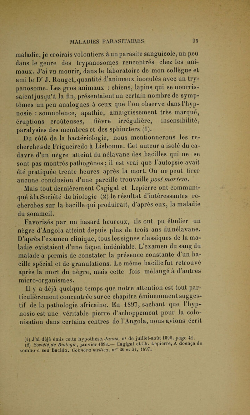 maladie, je croirais volontiers a un parasite sanguicole,un pen dans le genre des trypanosomes rencontres chez les ani- maux. J’ai vu mourir, dans le laboratoire de mon collegue et ami le Dr J. Rouget, quantite d’animaux inocules avec un try¬ panosome. Les gros animaux : chiens, lapins qui se nourris- saientjusqu’a la fin, presentaientun certain nombre de symp- tomes un peu analogues a ceux que 1’on observe dansl’hyp- nosie : somnolence, apathie, amaigrissement tres marque, eruptions crouteuses, fievre irreguliere, insensibilite, paralysies des membres et des sphincters (1). Du cote de la bacteriologie, nous mentionnerons les re¬ cherche sde Frigueiredo a Lisbonne. Get auteur a isole du ca- davre d’un negre atteint du nelavane des bacilles qui ne se sont pas montres pathogenes ; il est vrai que fautopsie avait ete pratiquee trente heures apres la mort. On ne peut tirer aucune conclusion d’une pareille trouvaille post mortem. Mais tout dernierement Gagigal et Lepierre ont communi¬ que ala Societe de biologie (2) le resultat d’interessantes re- cherches sur la bacille qui produirait, d’apres eux, la maladie du sommeil. Favorises par un hasard heureux, ils ont pu etudier un negre d’Angola atteint depuis plus de trois ans du nelavane. D’apres fexamen clinique, touslessignes classiques de la ma¬ ladie existaient d’une fagon indeniable. L’examen dusangdu malade a permis de constater la presence constante d’un ba¬ cille special et de granulations. Le meme bacillefut retrouve apres la mort du negre, mais cette fois melange a d’autres micro-organismes. II y a deja quelque temps que notre attention est tout par- ticulierement concentree surce chapitre eminemment sugges- tif de la pathologic africaine. En 1897, sachant que l’hyp- nosie est une veritable pierre d’achoppement pour la colo¬ nisation dans certains centres de YAngola, nous avions ecrit (1) J’ai deja emis celte hypotheses Janus, n° de juillet-aout 1898, page 41. (2) Societe^de Biologie, janvier 1898.— Gagigal etCh. Lepierre, A doen^a do sonmo e seu Bacillo. Coimbra medica, n°s 30 ei 31, 1897.