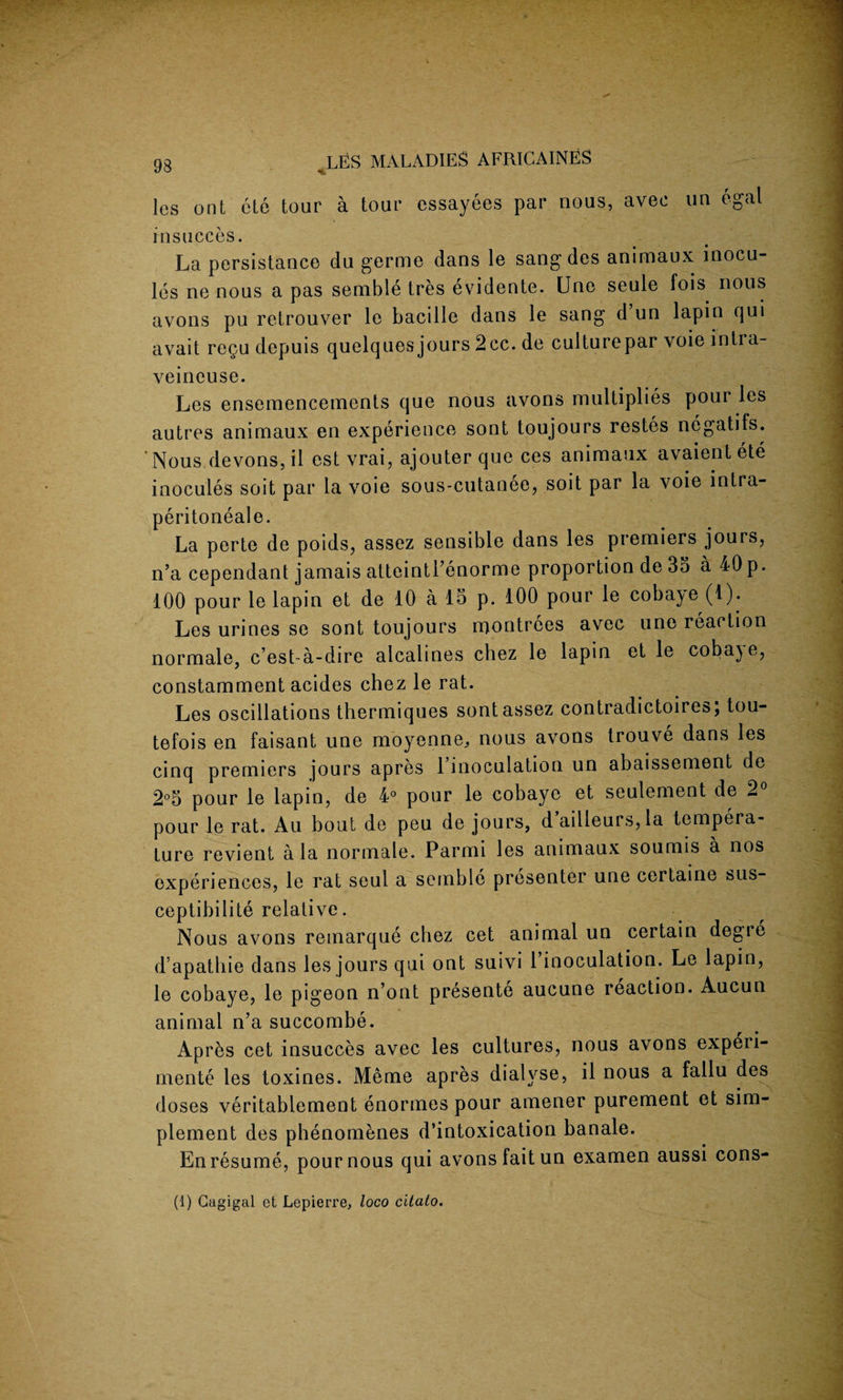 <1 les ont etc tour a tour essayees par nous, avec un egal insucces. La persistance du germe dans le sang des animaux mocu- les ne nous a pas semble tres evidente. Une seule fois nous avons pu retrouver le bacille dans le sang d un lapin qui avait re^u depuis quelques jours 2cc. de culturepar voie inlra- veineuse. Les ensemencements que nous avons multiplies pour les autres animaux en experience sont toujours restes negatifs. Nous devons, il est vrai, ajouter que ces animaux avaient ete inocules soit par la voie sous-cutanee, soit par la voie intra- peritoneale. La perte de poids, assez sensible dans les premiers jours, n’a cependant jamais atteintl’enorme proportion de 35 a 40p. 100 pour le lapin et de 10 a 15 p. 100 pour le cobaye (1). Les urines se sont toujours rrjontrees avec une reaction normale, c’est-a-dire alcalines chez le lapin et le coba^e, constamment acides chez le rat. Les oscillations thermiques sont assez contradictoires; tou- tefois en faisant une moyenne^ nous avons trouve dans les cinq premiers jours apres 1 inoculation un abaissement de 2°5 pour le lapin, de 4° pour le cobaye et seulement de 2° pour le rat. Au bout de peu de jours, d ailleurs,la tempera¬ ture revient ala normale. Parmi les animaux soumis a nos experiences, le rat seul a semble presenter une certaine sus- ceptibilite relative. Nous avons remarque chez cet animal un certain degie d apathie dans les jours qui ont suivi 1 inoculation. Le lapin, le cobaye, le pigeon n’ont presente aucune reaction. Aucun animal n’a succombe. Apres cet insucces avec les cultures, nous avons experi- mente les toxines. Meme apres dialyse, il nous a fallu des doses veritablement enormes pour amener purement et sim- plement des phenomenes d’intoxication banale. En resume, pour nous qui avons fait un examen aussi cons- (1) Gagigal et Lepierre, loco citato.