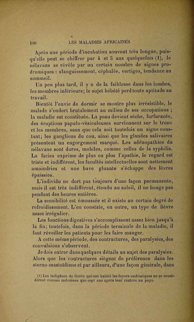 Apres une periode d'incubation souvent tres longue, puis- qu’ejle peut se chiffrer par 4 et 5 ans quelquefois (1), le nelavane se revele par uu certain nombre de signes pro- dromiques : alanguissement, cephalee, vertiges, tendance au sommeil. Un peu plus tard, il y a de la faiblesse dans les lombes, lesmembres inferieurs; le sujet hebete perdtoute aptitude au travail. Bientot l’envie de dormir se montre plus irresistible, le malade s’endort brutalement au milieu de ses occupations ; la maladie est constitute. La peau devient seche, furfuracee, des eruptions papulo-vesiculeuses surviennent sur le tronc et les membres, sans que cela soit toutefois un signe cons¬ tant; les ganglions du cou, ainsi que les glandes salivaires presentent un engorgement marque. Les adenopathies du nelavane sont dures, mobiles, comme celles de la syphilis. La facies exprime de plus en plus Fapathie, le regard est triste et indifferent, les facultes intellectuelles sont nettement amoindries et une have gluante s’echappe des levres epaissies. L’individu ne dort pas toujours d’une fagon permanente, mais il est tres indifferent, etendu au soleil, il ne bouge pas pendant des heures entieres. La sensibilite est emoussee et il existe un certain degre de refroidissement. L’on constate, en outre, un type de fievre assez irregulier. Les fonctions digestives s’accomplissent assez bien jusqu’a la fm; toutefois, dans la periode terminale de la maladie, il faut reveiller les patients pour les faire manger. A cette meme periode. des contractures, des paralysies, des convulsions s’observent. Jedois entrer dansquelques details au sujet des paralysies. Alors que les contractures siegent de preference dans les sterno-mastoidiens et par ailleurs, d’une fagon generale, dans (1) Les indigenes de Goree quiont liabite les foyers endemiques ne se consi- derent comme indemnes que sept ans apres leur rentree au pays.