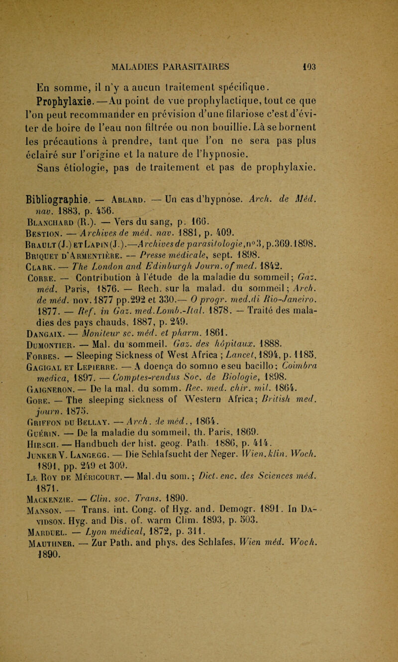 Ea somrac, ii n’y a aucun traitement specifique. Prophylaxie.—Au point de vue prophylactique, tout ce que l’on peut recommander en prevision d’une filariose c’est d’evi- ter de boire de l’eau non filtree ou non bouillie. Lasebornent les precautions a prendre, tant que Fon ne sera pas plus eclaire sur Forigine et la nature de Fhypnosie. Sans etiologie, pas de traitement et pas de prophylaxie. Bibliographie, — Ablard. — Un cas d’hypnose. Arch. de Med. new. 1883, p. 456. Blanchard (R.). — Yers du sang, p. 160. Bestion. — Archives de med. nav. 1881, p. 409. Brault(J.) et Lapin (J.).—Archives de parasi/ologie, n°3, p.369.1898. Briquet d’Armentiere. — Pr esse medic ale, sept. 1898. Clark. — The London and Edinburgh Journ.of med. 1842. Corre. — Contribution a l’etude de la maladie du sommeil; Gaz. med. Paris, 1876. — Bech. sur la malad. du sommeil; Arch, de med. nov. 1877 pp.292 et 330.— 0 progr. rned.di Rio-Janeiro. 1877. — iief. in Gaz. med.Lomb.-Ital. 1878. — Traite des mala¬ dies des pays chauds, 1887, p. 249. Dangaix. — Moniteur sc. med. et pharm. 1861. Dumontier. — Mai. du sommeil. Gaz. des hopitaux. 1888. Forbes. — Sleeping Sickness of West Africa ; Lancet, 1894, p. 1185. Gagigal et Lepierre. — A doenga do somno eseu bacillo; Coimbra medica, 1897. — Comptes-rendus Soc. de Biologie, 1898. Gaigneron.— De la mal. du somm. Rec. med. chir. mil. 1864. qore. _ The sleeping sickness of Western Africa; British med. journ. 1875. Griffon du Bellay. — Arch, de med., 1864. Guerin. — De la maladie du sommeil, th. Paris, 1869. Hirsch. — Handbuch der hist. geog. Path. 1886, p. 414. Junker V. Langegg. — Die Schiafsucht der Neger. Wien. kiln. Woch. 1891, pp. 249 et 309. Lr Boy de Mericourt, — Mal.du som.; Diet. enc. des Sciences med. 1871. Mackenzie. — Clin. soc. Trans. 1890. Manson. — Trans, int. Cong, of Hyg. and. Demogr. 1891. In Da¬ vidson. Hyg. and Dis. of. warm Clim. 1893, p. 503. Marduel. — Lyon medical, 1872, p. 311. Mauthner. — Zur Path, and phys. des Schlafes. Wien med. Woch. 1890.