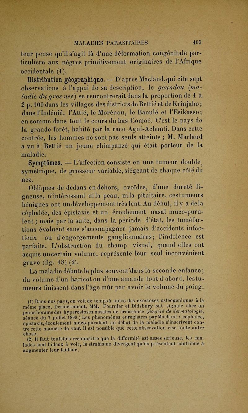 teur pense qu’ils’agit la (l’line deformation congenitale par- ticuliere aux negres primitivement originates cle l’Afrique occidentale (1). Distribution geographique. — D’apres Maclaud,qui cite sept observations a l’appui do sa description, le goundou (;ma- ladle du gras nez) se rencontrerait dans la proportion de 1 a 2 p. 100 dans les villages des districts deBettieet deKrinjabo; dans I’Indenie, TAttie, le Morenou, le Baoule et l’Esikasso; en somme dans tout le cours du bas Comoe. C’est le pays de la grande foret, babite par la race Agni-Acbanti. Dans cette contree, les hommes ne sont pas seuls attaints ; M. Maclaud a vu a Bettie un jeune chimpanze qui etait porteur de la maladie. Symptomes. — L’affection consiste en une tumeur double^ symetrique, de grosseur variable, siegeant de chaque cotedu nez. Obliques de dedans en dehors, ovoides, d’une durete li- gneuse, n’interessant ni la peau, nila pituitaire, cestumeurs benignes out undeveloppementtreslent. Au debut, ily a dela cephalee, des epistaxis et un ecoulement nasal muco-puru- lent; mais par la suite, dans la periode d’etat, les tumefac¬ tions evoluent sans s’accompagner jamais d’accidents infec- tieux ou d’engorgements ganglionnaires; l’indolence est parfaite. L’obstruetion du champ visuel, quand elles ont acquis uncertain volume, represente leur seul inconvenient grave (fig. 18) (2). La maladie debutele plus souvent'dans la seconde enfance; du volume d’un h-aricotou d’une amande tout d’abord, lestu- meurs finissent dans l’age mur par avoir le volume du poing. (1) Dans nos pays, on voitde temps a autre des exostoses osteogeniques a la raeme place. Dernierement, MM. Fournier et Didsbury ont signale chez un jeunehommedes hyperostoses nasales de croissance.(Societe cle derma/ologie, seance du 7 juillet 1898.) Les phenomenes enregistres par Maclaud : cephalee, epistaxis,ecoulement muco-purulent au debut de la maladie s’inscrivent con- tre cette maniere de voir. II est possible que cette observation vise toute autre chose. (2) II faut toutefois reconnaitre que la difformite est assez serieuse, les ma. lades sont hideux a voir, le strabisme divergent qu’ils presentent contribue a augmenter leur laideur.