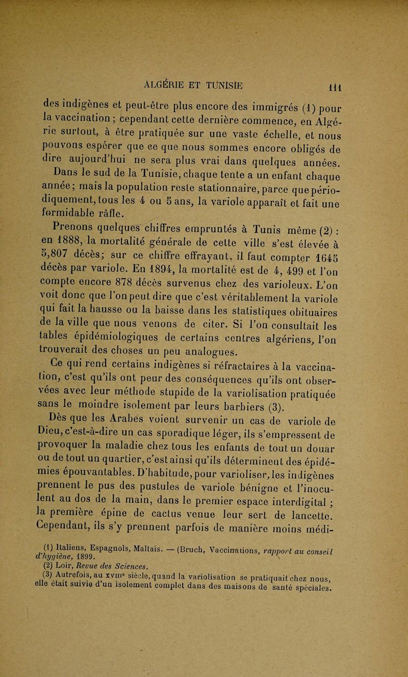 des indigenes et peut-etre plus encore des immigres (1) pour la vaccination; cependant cette derniere commence, en Alge- rie surtout, a etre pratiquee sur une vaste echelle, et nous pouvons esperer que ce que nous sommes encore obliges de dire aujourd’hui ne sera plus vrai dans quelques annees. Dans le sud de la Tunisie, chaque tente a un enfant cbaque annee; maisla population reste stationnaire,parce queperio- diquement, tous les 4 ou 5ans, la variole apparait et fait une formidable rafle. Prenons quelques chiffres empruntes a Tunis meme (2) : en 1888, la mortalite generale de cette ville s’est elevee a 5,807 deces; sur ce chiffre effrayant, il faut compter 1645 deces par variole. En 1894, la mortalite est de 4, 499 et 1’on compte encore 878 deces survenus chez des varioleux. L’on voit done que 1’on peut dire que e’est veritablement la variole qui fait la hausse ou la baisse dans les statistiques obituaires de la ville que nous venons de citer. Si Ton consultait les tables epidemiologiques de certains centres algeriens, l’on trouverait des choses un peu analogues. Ce qui rend certains indigenes si refractaires a la vaccina¬ tion, c est qu ils ont peur des consequences qu’ils ont obser- vees avec leur methode stupide de la variolisation pratiquee sans le moindre isolement par Ieurs barbiers (3). Des que les Arabes voient survenir un cas de variole de Dieu, c est-a-dire un cas sporadique leger, ils s’empressent de provoquer la maladie chez tous les enfants de toutun douar ou de tout un quartier, e’est ainsi qu’ils determinent des epide- mies epouvantables. D’babitude, pour varioliser^les indigenes prennent le pus des pustules de variole benigne et l’inocu- lent au dos de la main, dans le premier espace interdigital ; la premiere epine de cactus venue leur sert de lancettc. Cependant, ils s y prennent parfois de maniere moins medi- (1) Itaheas, Espagnols, Maltais. — (Bruch, Vaccinations, rapport au conseil a hygiene, 1899. \ (2) Loir, Revue des Sciences. (3) Autrefois, au iviii' siecle.quand la variolisation se pratiquait chez nous, elle etait suivie d un isolement complet dans des maisons de sante speciales.