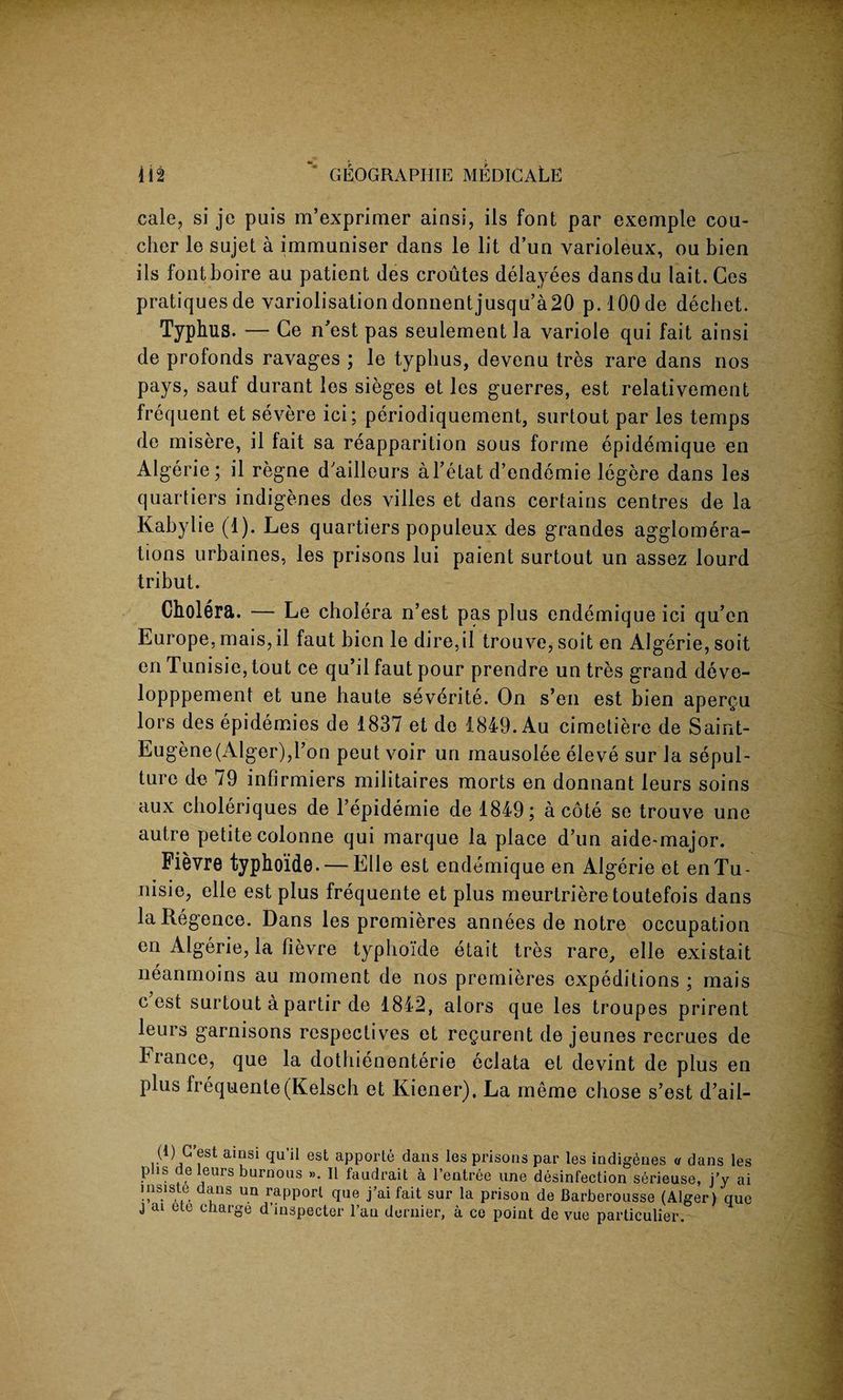 cale, si je puis m’exprimer ainsi, ils font par exemple cou- cher le sujet a immuniser dans le lit d’un varioleux, ou bien ils fontboire au patient des croutes delayees dansdu lait. Ces pratiquesde variolisationdonnentjusqu’a20 p.lOOde dechet. Typhus. — Ge n’est pas seulement la variole qui fait ainsi de prolonds ravages ; le typbus, devenu tres rare dans nos pays, sauf durant les sieges et les guerres, est relativement frequent et severe ici; periodiquement, surtout par les temps de misere, il fait sa reapparition sous forme epidemique en Algerie; il regne d'ailleurs al’etat d’endemie legere dans les quartiers indigenes des villes et dans certains centres de la Kabylie (1). Les quartiers populeux des grandes agglomera¬ tions urbaines, les prisons lui paient surtout un assez lourd tribut. Cholera. — Le cholera n’est pas plus endemique ici qu’en Europe, mais, il faut bien le dire,il trouve, soit en Algerie, soit en Tunisie, tout ce qu’il faut pour prendre un tres grand deve- lopppement et une haute severite. On s’en est bien apergu lors des epidemies de 1837 et de 1849. Au cimetiere de Saint- Eugene(Alger),l’on peut voir un mausolee eleve sur la sepul¬ ture de 79 infirmiers militaires morts en donnant leurs soins aux cboleriques de l’epidemie de 1849; a cote se trouve une autre petite colonne qui marque la place d’un aide-major. Fievre typhoide. — Elle est endemique en Algerie et en Tu¬ nisie, elle est plus frequente et plus meurtriere toutefois dans laRegence. Dans les premieres annees de notre occupation en Algerie, la fievre typhoide etait tres rare, elle existait neanmoins au moment de nos premieres expeditions ; mais c est surtout a partir de 1842, alors que les troupes prirent leurs garnisons respectives et regurent de jeunes recrues de Fiance, que la dothienenterie eclata et devint de plus en plus frequente(Kelsch et Kiener). La meme chose s’est d’ail- (1) G est ainsi qu’il est apporte dans les prisons par les indigenes u dans les P is J®urs burnous ». 11 faudrait a l’entree une desinfection serieuse, j’y ai nis^ste dans un rapport que j’ai fait sur la prison de Barberousse (Alger) que j ai etc charge d’inspecter l’au dernier, a ce point de vac particulier.