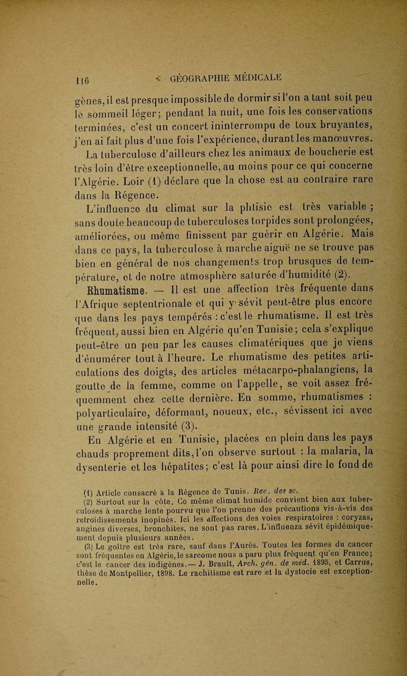 genes, ii est presque impossible de dormir si Ton a tant soit peu le sommeil leger; pendant la nuit, uno fois les conservations terminees, c’est un concert ininterrompu de toux bruyantes, j’en ai fait plus dune fois l’experience, durant les manoeuvres. La tuberculo.se d’ailleurs chez les animaux de boucherie est tres loin d’etre exceptionnelle, au moins pour ce qui concerne l’Algerie. Loir (1) declare que la chose est au contraire rare dans la Regence. L’influeneo du climat sur la phtisie est tres variable ; sans doute beaucoup de tuberculoses torpides sont prolongees, ameliorees, ou meme finissent par guerir en Algerie. Mais dans ce pays, la tuberculose a marche aigue ne se trouve pas bien en general de nos changements trop brusques de tem¬ perature, et de notre atmosphere saturee d’humidite (2). Rhumatisme. — II est une affection tres frequente dans 1’Afrique septentrionale et qui y* sevit peut-etre plus encore (jue dans les pays temperes : c’est le rhumatisme. II est tres frequent, aussi bien en Algerie qu’en Tunisie; cela s explique peut-etre un peu par les causes climateriques que je viens d’enumerer tout a l’heure. Le rhumatisme des petites arti¬ culations des doigts, des articles metacarpo-phalangiens, la goutte de la femme, comme on lappelle, se voit assez fre* quemment chez cette derniere. En somme, rhumalismes . polyarticulaire, deformant, noueux, etc., sevissent ici avec une grande intensite (3). En Algerie et en Tunisie, placees en plein dans les pays chauds proprement dits,l’on observe surtout : la malaria, la dysenterie et les hepatites; c’est la pour ainsi dire le fond de (1) Article consacre a la Regence de Tunis. Rev. des sc. (2) Surtout sur la cote. Ce meme climat liumide convient bien aux tuber¬ culoses a marche lente pourvu que l’on prenne des precautions vis-a-vis des retroidissements inopines. Ici les affections des voies respiratoires : coryzas, angines diverses, bronchites, ne sont pas rares. L influenza sevit epidemique- ment depuis plusieurs ann6es. (3) Le goitre est tres rare, sauf dans l’Aures. Toutes les formes du cancer sont frequentes en Algerie,le sarcome nous aparu plus frequent qu en France; c’est le cancer des indigenes.— J. Brault, Arch. gen. cle med. 1895, et Carrus, thtise de Montpellier, 1898. Le rachitisme est rare et la dystocie est exception¬ nelle.