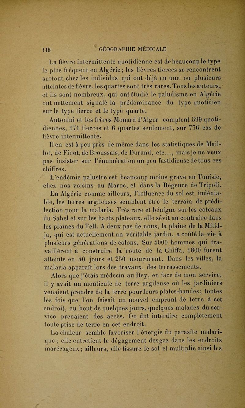 La fievre intermittente quotidienne est debeaucouple type te plus frequent en Algerie; les fievres tierces se rencontrent surtout chez les individus qui ont deja eu une ou plusieurs atteintes defievre, lesquartes sent tres rares.Tousles auteurs, et ils sont nombreux, qui ontetudie le paludisme en Algerie ont nettement signale la predominance du type quotidien sur le type tierce et le type quarte. Antonini et les freres Monard d’Alger comptent 599 quoti- diennes, 171 tierces et 6 quartes seulement, sur 776 cas de fievre intermittente. lien est a peu pres de meme dans les statistiques de Mail- lot, de Finot, de Broussais, de Durand, etc..., maisjeneveux pas insister sur Remuneration un peu fastidieuse de tous ces chiffres. L’endemie palustre est beaucoup moins grave en Tunisie, cbez nos voisins au Maroc,, et dans la Regence de Tripoli. En Algerie comme ailleurs, f influence du sol est indenia- ble, les terres argileuses semblent etre le terrain de predi¬ lection pour la malaria. Tres rare et benigne sur les coteaux du Sabel et sur les hauts plateaux, elle sevit au contraire dans les plaines du Tell. A deux pas de nous, la plaine de la Mitid- ja, qui est actuellement un veritable jardin, acoute la vie a plusieurs generations de colons. Sur 4000 homines qui tra- vaillerent a construire la route de la Chiffa, 1800 furent atteints en 40 jours et 250 moururent. Dans les villes, la malaria apparait lors des travaux, des terrassements. Alors que j’etais medecin au Dey, en face de mon service, il y avait un monticule de terre argileuse ou les jardiniers venaient prendre de la terre pourleurs plates-bandes; toutes les fois que Ton faisait un nouvel emprunt de terre a cet endroit, au bout de quelques jours, quelques malades du ser¬ vice prenaient des acces. On dut interdire completement toute prise de terre en cet endroit. La chaleur semble favoriser l’energie du parasite malari- que ; elle entretient le degagement desgaz dans les endroits inarecageux; ailleurs, elle fissure le sol et multiplie ainsi les