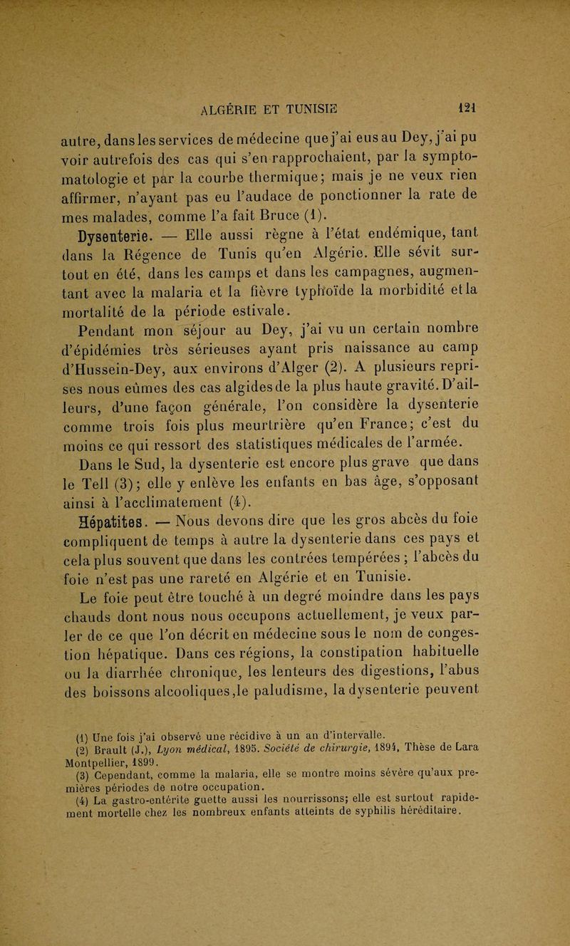 autre, dansles services de medecine que j’ai eus au Dey, j ai pu voir autrefois des cas qui s’en rapprochaient, par la sympto¬ matology et par la courbe thermique; mais je ne veux rien affirmer, n’ayant pas eu Taudace de ponctionner la rate de mes malades, comme Ta fait Bruce (1). Dysenterie. — Elle aussi regne a Tetat endbmique, taut dans la Regence de Tunis qiTen Algerie. Elle sevit sur- tout en ete, dans les camps et dans les campagnes, augmen- tant avec la malaria et la fievre typh'oi’de la morbidite etla mortalite de la periode estivale. Pendant mon sejour au Dey, j’ai vu un certain nombre d’epidemies tres serieuses ayant pris naissance au camp d’Hussein-Dey, aux environs d’Alger (2). A plusieurs repri¬ ses nous eumes des cas algidesde la plus haute gravite.D ail- leurs, d’une fagon generale, Ton considere la dysenterie comme trois fois plus meurtriere qu’en France; c’est du moins ce qui ressort des statistiques medicales de l’armee. Dans le Sud, la dysenterie est encore plus grave que dans le Tell (3); elle y enleve les enfants en bas age, s’opposant ainsi a l'acclimatement (4). Hepatites. — Nous devons dire que les gros abces du foie compliquent de temps a autre la dysenterie dans ces pays et cela plus souvent que dans les contrees temperees ; l’abces du foie n’est pas une rarete en Algerie et en Tunisie. Le foie peut etre touche a un degre moindre dans les pays cbauds dont nous nous occupons actuellement, je veux par- ler de ce que Ton decrit en medecine sous le noin de conges¬ tion hepatique. Dans ces regions, la constipation habituelle on la diarrhee chronique, les lenteurs des digestions, Tabus des boissons alcooliques ,le paludisme, la dysenterie peuvent (1) Une fois j’ai observe une recidive a un an d’intervalle. (2) Brault (J.), Lyon medical, 1895. Societe de chirurgie, 1891, These de Lara Montpellier, 1899. (3) Cependaut, comme la malaria, elle se montre moins severe qu’aux pre¬ mieres periodes de notre occupation. (4) La gastro-enterite guette aussi les nourrissons; elle est surtout rapide- ment mortelle chez les nombreux enfants atleints de syphilis heredilaire.