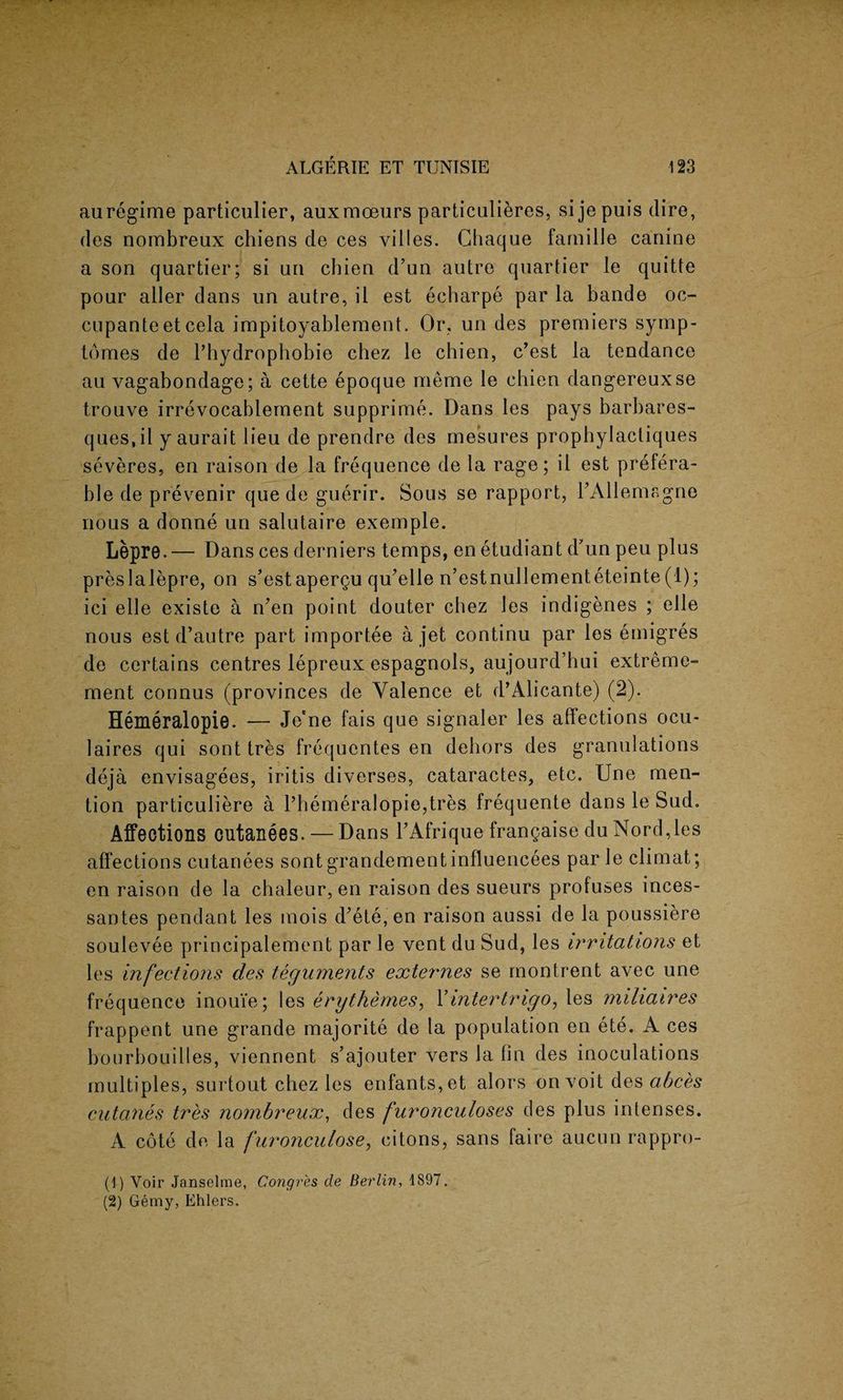 au regime particular, auxrnoeurs particulieres, si je puis dire, des nombreux chiens de ces villes. Ghaque faruille canine a son quartier; si un chien d’un autre quartier le quitte pour aller dans un autre, il est echarpe par la bande oc- cupanteet cela impitoyablement. Or, un des premiers symp- lomes de l’hydrophobie chez le chien, c’est la tendance au vagabondage; a cette epoque meme le chien dangereuxse trouve irrevocablement supprime. Dans les pays barbares- ques.il y aurait lieu de prendre des mesures prophylactiques severes, en raison de la frequence de la rage; il est prefera¬ ble de prevenir que de guerir. Sous se rapport, PAllemagne nous a donne un salutaire exemple. Lepre.— Dans ces derniers temps, en etudiant d’un peu plus preslalepre, on s’estapergu qu’elle n’estnullementeteinte (1); ici elle existe a n’en point douter chez les indigenes ; elle nous est d’autre part importee a jet continu par les emigres de certains centres lepreux espagnols, aujourd’hui extreme- ment connus (provinces de Valence et d’Alicante) (2). Hemeralopie. — Jene fais que signaler les affections ocu- laires qui sont tres frequentes en dehors des granulations deja envisagees, iritis diverses, cataractes, etc. Une men¬ tion particuliere a l’hemeralopie,tres frequente dans le Sud. Affections cutanees. — Dans l’Afrique frangaise du Nord,les affections cutanees sont grandementinfluencees par le climat; en raison de la chaleur, en raison des sueurs profuses inces- santes pendant les mois d?ete,en raison aussi de la poussiere soulevee principalement par le vent du Sud, les irritations et les infections des teguments externes se montrent avec une frequence inouie; les erythemes, Yintertrigo, les miliaires frappent une grande majorite de la population en ete. A ces bourbouilles, viennent s ajouter vers la fin des inoculations multiples, surtout chez les enfants,et alors on voit des abces cutanes tres nombreux, des furonculoses des plus intenses. A cote de la furonculose, citons, sans faire aucun rappro- (1) Voir Janselme, Congres de Berlin, 1897. (2) Gemy, Ehlers.