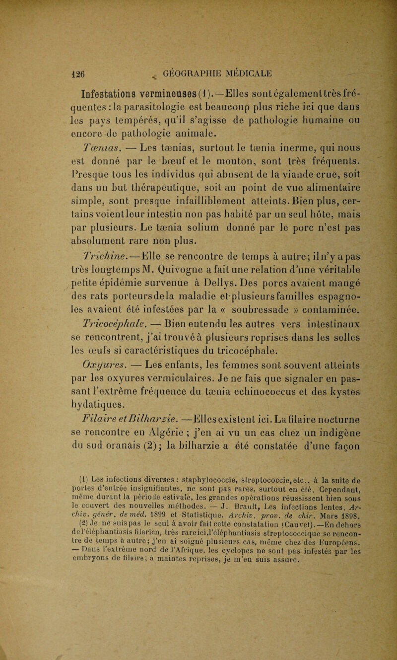 Infestations vermineiiS9s(l). —Elies sontegalementtres fre¬ quences: la parasitologie estbeaueoup plus riche ici que dans les pays temperes, qu’il s’agisse de pathologie liumaine ou encore de pathologie animale. Tcemas. — Les taenias, surtout le taenia inerme, qui nous est donne par le boeuf et le mouton, sont tres frequents. Presque tous les individus qui abusent de la viande crue, soit dans un but therapeutique, soit au point de vue alimentaire simple, sont presque infailliblement atteints. Bien plus, cer¬ tains voientleur intestin non pas habite par unseul hote, rnais par plusieurs. Le taenia solium donne par le pore n’est pas absolument rare non plus. Trichine.—Elle se rencontre de temps a autre; iln’y apas tres longtempsM, Quivogne a fait une relation d’une veritable petite epidemie survenue a Dellys. Des pores avaient mange des rats porteursdela maladie et plusieursfamilies espagno- ies avaient ete infestees par la « soubressade » contaminee. Tricocephale. — Bien entendu les autres vers intestinaux se rencontrent, j’ai trouve a plusieurs reprises dans les selles les oeufs si caracteristiques du tricocephale. Oxyures. — Les enfants, les femmes sont sou vent atteints par les oxyures vermiculaires. Je ne fais que signaler en pas¬ sant Fextreme frequence du taenia echinococcus et des kystes hydatiques. Filaire etBilhaxzie. —Elies existent ici. La filaire nocturne se rencontre en Algerie ; j’en ai vu un cas chez un indigene du sud oranais (2); la bilharzie a ete constatee d’une fagon (1) Les infections diverses : staphylococcie, slreptococcie.etc., a la suite de portes d’entree insignifiantes, ne sont pas races, surtout en ete. Cependant, merae durant la periode estivate, les grandes operations reussissent bien sous le ccuvert des nouvelles methodes. — J. Brawlt, Les infections lentes. Ar- chiv. gener. demed. 1899 et Statistique. Archiv. prov. de chir. Mars 1898. (2) Je ne suispas le seul a avoir fait cette constatation (Cauvet).-En dehors de 1 elephantiasis lilarien, tres rare ici,l’elephantiasis streptococcique se rencon¬ tre de temps a autre; j en ai soigne plusieurs cas, meme chez des f'uropeens. ' Dans 1 extreme nord de l’Afrique, les Cyclopes ne sont pas infestes par les embryons de filaire; a maintes reprises, je m’en suis assure.