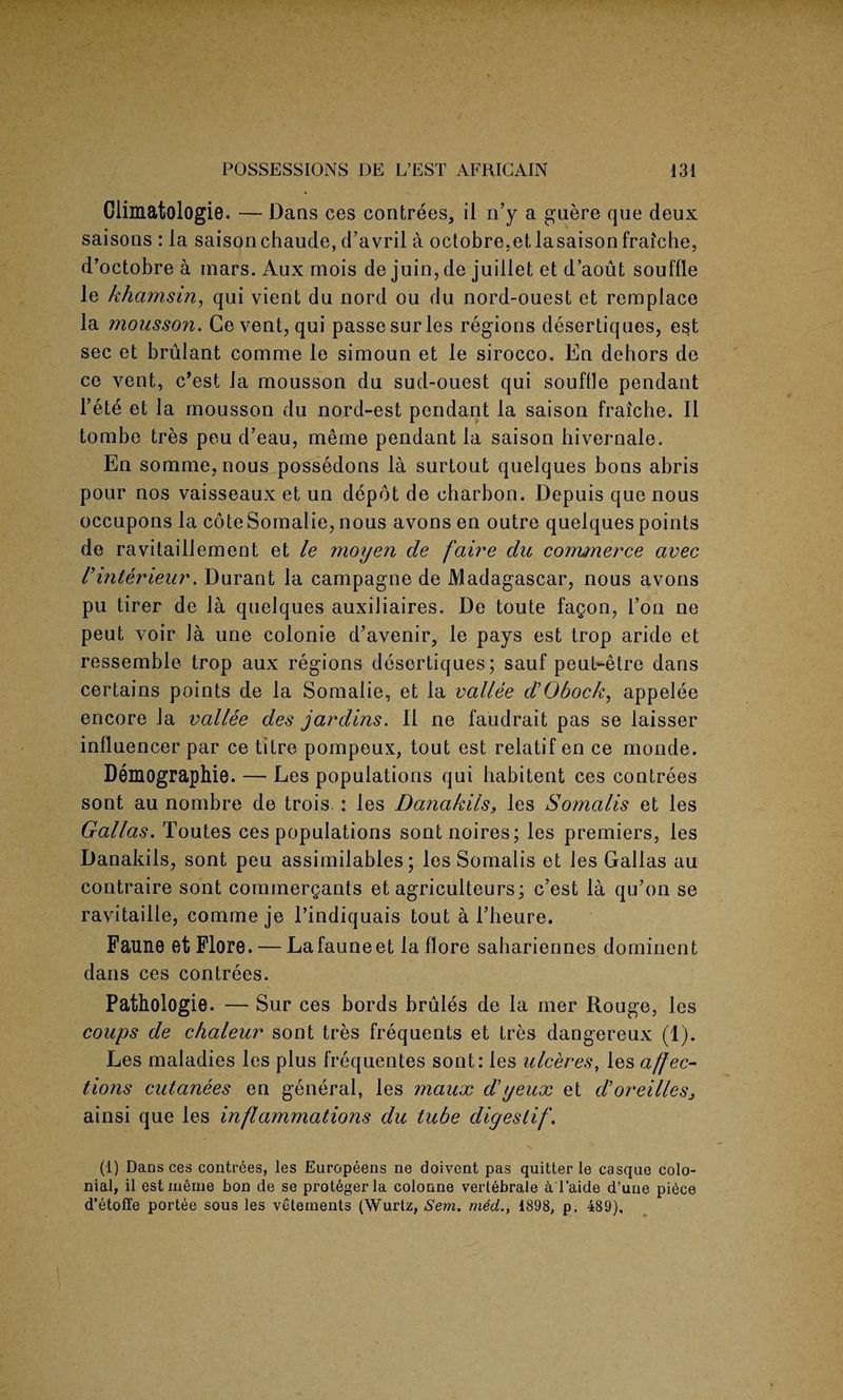 Climatologie. — Dans ces contrees, il n’y a guere que deux saisons : la saisonchaude, d’avril a octobre.etlasaisonfraiche, d’octobre a mars. Aux mois de juin, de juillet et d’aout souffle le khamsin, qui vient du nord ou du nord-ouest et remplace la mousson. Ge vent, qui passesurles regions desertiques, est sec et brulant comme le simoun et le sirocco. En dehors de ce vent, c’est la mousson du sud-ouest qui souffle pendant Fete et la mousson du nord-est pendant la saison fraiche. II tombe tres peu d’eau, meme pendant la saison hivernale. En somme, nous possedons la surtout quelques bons abris pour nos vaisseaux et un depot de charbon. Depuis que nous occupons la coteSomalie, nous avons en outre quelques points de ravitaillement et le moyen de faire du cormnerce avec Vinterieur. Durant la campagne de Madagascar, nous avons pu tirer de la quelques auxiliaires. De toute fagon, Fon ne peut voir la une colonie d’avenir, le pays est trop aride et ressemble trop aux regions desertiques; sauf peut-etre dans certains points de la Somalie, et la vallee d’Obock, appelee encore la vallee des jardins. II ne faudrait pas se laisser influencer par ce titre pompeux, tout est relatif en ce monde. Demographie. — Les populations qui habitent ces contrees sont au nombre de trois : les Danakilss les Somalis et les Gallas. Toutes ces populations sontnoires; les premiers, les Danakils, sont peu assimilables; les Somalis et les Gallas au contraire sont commergants et agriculteurs; c’est la qu’on se ravitailie, comme je l’indiquais tout a l’heure. Faune et Flore. — Lafauneet laflore sahariennes dominent dans ces contrees. Pathologie. — Sur ces bords brules de la mer Rouge, les coups de chaleur sont tres frequents et tres dangereux (1). Les maladies les plus frequentes sont: les ulceres, les affec¬ tions cutanees en general, les maux d’yeux et d’oreillesj ainsi que les inflammations du tube digestif. (1) Dans ces contrees, les Europeens ne doivent pas quitter le casque colo¬ nial, il est meme bon de se protegerla colonne vertebrale aTaide d’uue piece d’etoffe portee sous les vetements (Wurtz, Sem. med., 1898, p. 489),