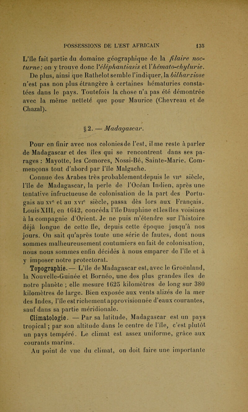 L’ile fail partie du domaine geographique de la filaire noc¬ turne; on y trouve done Velephantiasis et 1' hemato-chylurie. De plus, ainsi que Rathelot semblePindiquer, la bilharziose n'est pas non plus etrangere a certaines hematuries consta- tees dans le pays. Toutefois la chose n’a pas ete demontree avec la meme nettete que pour Maurice (Chevreau et de Chazal). 12. — Madagascar. Pour en finir avec nos coloniesde Test, ilme reste a parler de Madagascar et des lies qui se rencontrent dans ses pa¬ rages : Mayotte, les Comores, Nossi-Be, Sainte-Marie. Com- mengons tout d'abord par Hie Malgache. Connue des Arabes tres probablementdepuis le vne siecle, Pile de Madagascar, la perle de POcean Indien, apres une tentative infructueuse de colonisation de la part des Portu¬ gal au xveet au xvie siecle, passa des lors aux Frangais. LouisXIII, en 1642, coneeda PileDauphine etlesiles voisines a la compagnie d’Orient. Je ne puis m’etendre sur l’bistoire deja longue de cette lie, depuis cette epoque jusqu’a nos jours. On sait qu'apres toute une serie de fautes, dont nous sorames malbeureusement coutumiers enfait de colonisation, nous nous sommes enfin decides a nous emparer de Pile et a y imposer notre protectorat. Topographie.— L'ile de Madagascar est,avec le Groenland, la Nouvelle-Guinee et Borneo, une des plus grandes lies de notre planete ; elle mesure 1625 kilometres de long sur 380 kilometres de large. Bien exposee aux vents alizes de la mer des Indes, Pile est richement approvisionnee d’eaux courantes, sauf dans sa partie meridionalo. Climatologie. —Par sa latitude, Madagascar est un pays tropical; par son altitude dans le centre de Pile? e’est plutot un pays tempere. Le climat est assez uniforme, grace aux courants marins. Au point de vue du climat, on doit faire une importante