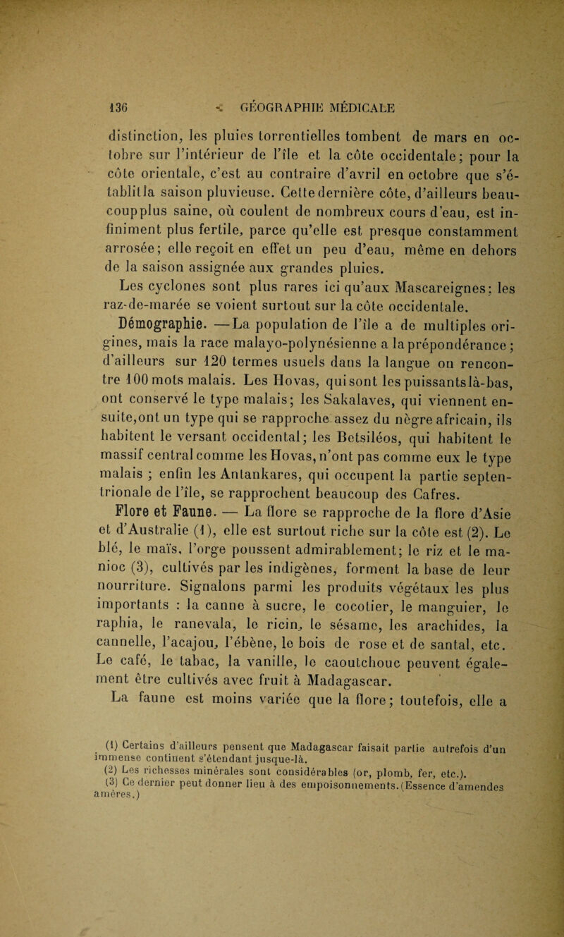 distinction, les pluies torrentielI.es tombent de mars en oc- tobre sur Finterieur de File et la cote occidental; pour la cote orientale, c’est au contraire d’avril en octobre que s’e- tablitla saison pluvieuse. Cette derniere cote, d’ailleurs beau- coup plus saine, ou coulent de nombreux cours d’eau, est in- finiment plus fertile, parce qu’elle est presque constamment arrosee; elle regoit en effet un peu d’eau, meme en dehors de la saison assignee aux grandes pluies. Les cyclones sont plus rares ici qu’aux Mascareignes: les raz-de-maree se voient surtout sur la cote occidentale. Demography. —La population de File a de multiples ori- gines, mais la race malayo-polynesienne a la preponderance; d’ailleurs sur 120 termes usuels dans la langue on rencon¬ tre 100 mots malais. Les Hovas, quisont les puissantsla-bas, ont conserve le type malais; les Sakalaves, qui viennent en- suite,ont un type qui se rapproche assez du negre africain, ils habitant le versant occidental; les Betsileos, qui habitent le massif central comme les Hovas, n’ont pas comme eux le type malais ; enfin les Antankares, qui occupent la partie septen- trionale de File, se rapprochent beaucoup des Cafres. Flore et Faune. — La flore se rapproche de la flore d’Asie et d’Australie (1), elle est surtout riche sur la cote est (2). Le ble, le mat's. Forge poussent admirablement; le riz et le ma¬ nioc (3), cultives par les indigenes, forment la base de leur nourriture. Signalons parmi les produits vegetaux les plus importants : la canne a sucre, le cocotier, le manguier, le raphia, le ranevala, le ricin, le sesame, les arachides, la cannelle, Facajou, l’ebene, le bois de rose et de santal, etc. Le cate, le tabac, la vanille, le caoutchouc peuvent egale- ment etre cultives avec fruit a Madagascar. La faune est moins variee que la flore; toutefois, elle a (1) Certains d’ailleurs pensent que Madagascar faisait partie autrefois d’un immense continent s’etendant jusque-la. (2) Les richesses minerales sonl considerables (or, plomb, fer, etc.). (3) Ce dernier peutdonner lieu a des empoisonnements. (Essence d’amendes ameres.)