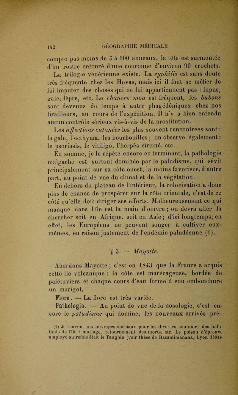 compte pas moins de 5 a 600 anneaux, la tete est surmontee d’un rostre entoure d’une couronne d’environ 90 crochets. La trilogie venerienne existe. La syphilis est sans doute tres frequente chez les Hovas, mais ici il faut se mefier de lui imputer des clioses qui ne lui appartiennent pas : lupus, gale, lepre, etc. Lo chancre mou est frequent, les bubons sont devenus de temps a autre phagedeniques chez nos tirailleurs, au cours de Texpedition. II n’y a bien entendu aucun controle serieux vis-a-vis de la prostitution. Les affections cutanees les plus souvent rencontrees sont: la gale, l’ecthyma, les bourbouilles ; on observe egalement: le psoriasis, le vitiligo, l’herpes circine, etc. En sornme, je le repete encore en terminant, la pathologie malgache est surtout dominee par le paludisme, qui sevit principalement sur sa cote ouest, la moins favorisee, d’autre part, au point de vue du cliinat et de la vegetation. En dehors du plateau de 1’interieur, la colonisation a done plus de chance de prosperer sur la cote orientale, e’estde ce cote qu’elle doit diriger ses efforts. Malheureusement ce qui manque dans Tile est la main d’oeuvre ; on devra aller la chercher soit en Afrique, soit en Asie; d’ici longtomps, en effet, les Europeens ne peuvent songer a cultiver eux- memes, en raison justement de l’endemie paludeenne (1). | 3. — Mayotte. Abordons Mayotte ; e’est en 1843 que la France a acquis cette lie volcanique ; la cote est marecageuse, bord6e de paletuviers et chaque cours d’eau forme a son embouchure un marigot. Flore. La flore est tres variee. Pathologie. — Au point de vue de la nosologic, e’est en¬ core le paludisme qui domino, les nouveaux arrives pre- (1) Je renvoie aux oavrages speciaux pour les diverses coutumes des habi¬ tants de l’ile : mariage, retourneinent des morts, etc. Le poison d’epreuve omploye autrefois etait le Tanghin (voir these de Rasamimanana, Lyon 1891)*