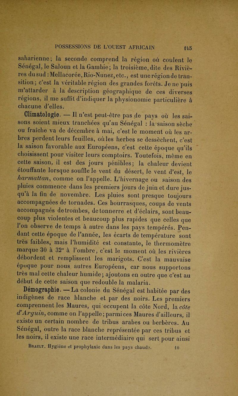 saharienne; la seconde comprend la region ou coulent le Senegal, le Saloun et la Gambie; la troisieme, dite des Rivie¬ res dusud :Mellacoree,Rio-Nunez,etc., est uneregionde tran¬ sition; c’est la veritable region des grandes forets. Jene puis ni attarder a la description geographique de ces diverses regions, il me suffit d’indiquer la physionomie particuliere k chacune d’elles. Olimatologie. — II n’est peut-etre pas de pays ou les sai- sons soient mieux tranchees qu’au Senegal : la saison seche ou fraiche va de decembre a mai, c’est le moment ou les ar- bres perdentleurs feuilles, oules herbes se dessechent, c’est la saison favorable aux Europeens, c’est cette epoque qu’ils choisissent pour visiter leurs comptoirs. Toutefois, meme en cette saison,, il est des jours penibles; la chaleur devient etouffante lorsque souffle le vent du desert, le vent d’est, le harmattan, comme on l’appelle. L’hivernage ou saison des pluies commence dans les premiers jours de juin et dure jus- qu’a la fin de novembre. Les pluies sont presque toujours accompagnees de tornades. Ces bourrasques, coups de vents accompagnes detrombes, detonnerre et d’eclairs, sont beau- coup plus violentes et beaucoup plus rapides que cedes que 1 on observe de temps a autre dans les pays temperes. Pen¬ dant cette epoque del’annee, les ecarts de temperature sont tres faibles, mais l’humidite est constante, le tbermometre marque 30 a 32° a 1 ombre, c est le moment ou les rivieres debordent et remplissent les marigots. C’est la mauvaise epoque pour nous autres Europeens, car nous supportons tres mai cette chaleur humide; ajoutons en outre que c’est au debut de cette saison que redouble la malaria. Demographie. —La colonie du Senegal est habitee par des indigenes de race blanche et par des noirs. Les premiers comprennent les Maures, qui occupent la cote Nord, la cote d’Arguin, comme on l’appelle; parmices Maures d’ailleurs, il existe un certain nombre de tribus arabes ou berberes. Au Senegal, outre la race blanche representee par ces tribus et les noirs, il existe une race intermediate qui sert pour ainsi Brault. Hygiene et prophylaxie dans les pays chauds. 10