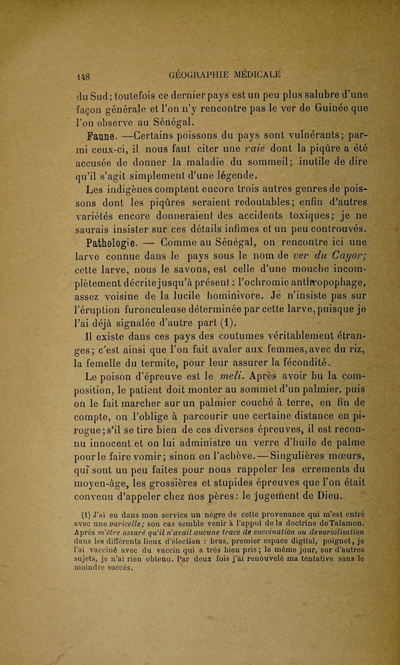 du Sud; toutefois ce dernier pays est un peu plus salubre d’une fagon generale et Ton n’y rencontre pas le ver de Guinee que Fon observe au Senegal. Faune. —Certains poissons du pays sont vulnerants; par- mi ceux-ci, il nous faut citer une raie dont la piqure a ete accusee de donner la maladie du sommeil; inutile de dire qu’il s’agit simplement d’une legende. Les indigenes comptent encore trois autres genres de pois¬ sons dont les piqures seraient redoutables; enfin d’autres varietes encore donneraient des accidents toxiques; je ne saurais insister sur ces details infimes et un peu controuves. Pathologie. — Comme au Senegal, on rencontre ici une larve connue dans le pays sous le nom de ver du Cayor; cette larve, nous le savons, est celle d'une mouche incom- pletement decritejusqu’a present: Fochromie antlrropophage, assez voisine de la lucile homiriivore. Je n’insiste pas sur l’eruption furonculeuse determinee par cette larve, puisque je l’ai deja signalee d’autre part (1). II existe dans ces pays des coutumes veritablenient etran- ges; c'est ainsi que l’on fait avaler aux femmes, avec du riz, la femelle du termite, pour leur assurer la fecondite. Le poison d’epreuve est le meli. Apres avoir bu la com¬ position, le patient doit monter au sommetd’un palmier, puis on le fait marcher sur un palmier couche a terre, en fin de compte, on l’oblige a parcourir une certaine distance en pi¬ rogue ;s’il se tire bien de ces diverses epreuves, il est recon- nu innocent et on lui administre un verre d’huile de palme pourle fairevomir; sinon on Facheve. — Singulieres moeurs, qui sont un peu faites pour nous rappeler les errements du moyen-age, les grossieres et stupides epreuves que l’on etait convenu d’appeler chez nos peres: le jugement de Dieu. (1) J’ai eu dans mon service un negre de cette provenance qui m’est entre avec une varicelle; son cas semble venir a l’appui de la doctrine deTalamon. Apres m'etre assure qu'il navait aucune trace de vaccination ou devariolisation dans les differents lieux d’election : bras, premier espace digital, poignet, je l'ai vaccin6 avec du vaccin qui a tres bien pris; le meme jour, sur d’autres sujets, je n’ai rien obtenu. Par deux fois j’ai renouvele ma tentative sans le moindre succes.