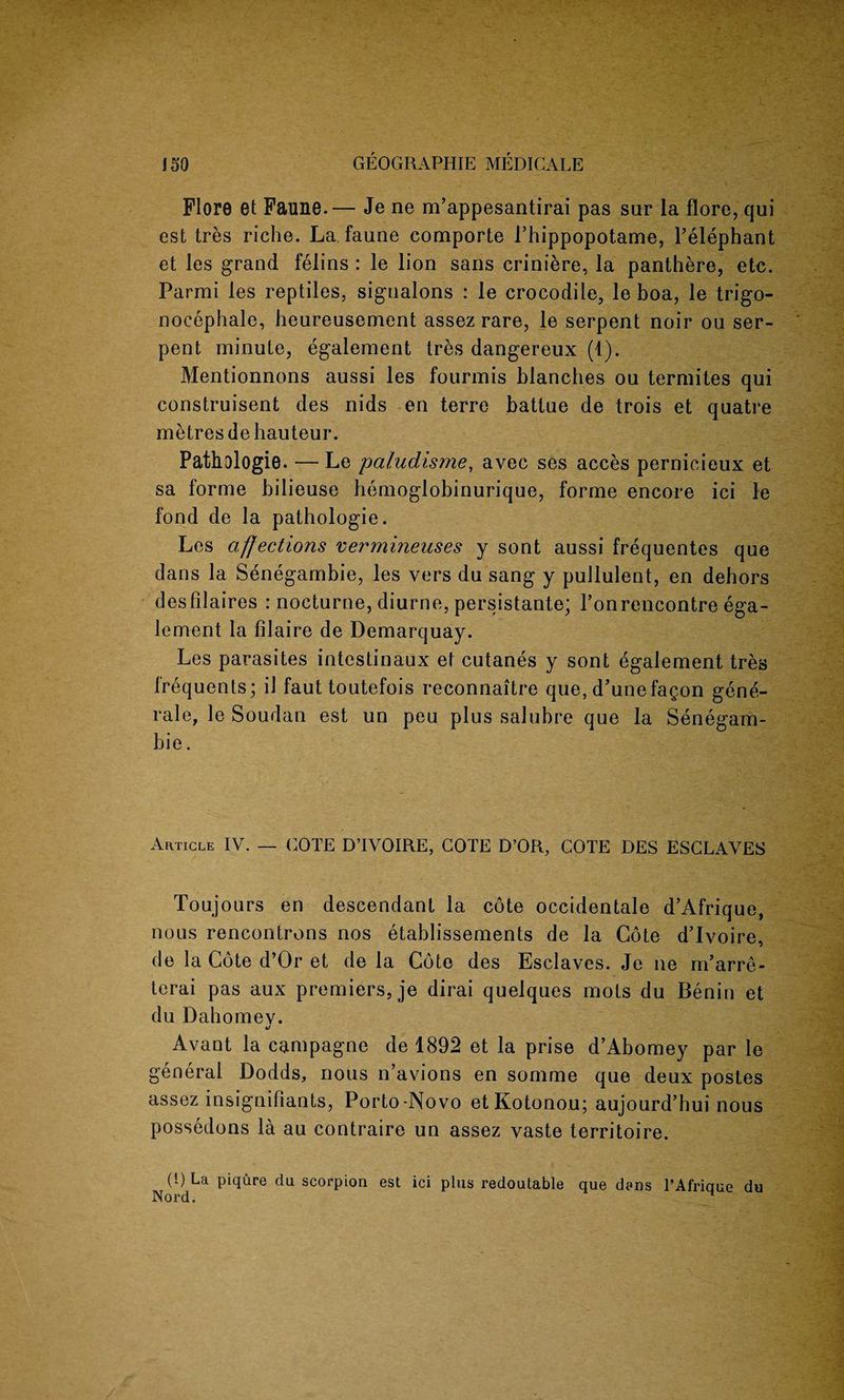 Flore et Faune.— Je ne m’appesantirai pas sur la flore, qui est tres riche. La faune comporte Phippopotame, l’elephant et les grand felins : le lion sans criniere, la panthere, etc. Parmi les reptiles, sigualons : le crocodile, le boa, le trigo- nocephale, heureusement assez rare, le serpent noir ou ser¬ pent minute, egalement tres dangereux (1). Mentionnons aussi les fourmis blanches ou termites qui construisent des nids en terre battue de trois et quatre metres de hauteur. Pathologie. — Le paludisrne, avec ses acces pernicieux et sa forme hilieuse hemoglobinurique, forme encore ici le fond de la pathologic. Les affections vermmeuses y sont aussi frequentes que dans la Senegambie, les vers du sang y pullulent, en dehors desfilaires : nocturne, diurne, persistante; l’onrencontre ega¬ lement la filaire de Demarquay. Les parasites intestinaux et cutanes y sont egalement tres frequents; il faut toutefois reconnaitre que, d’unefagon gene- rale, le Soudan est un peu plus salubre que la Senegam¬ bie . Article IV. — COTE D’IVOIRE, COTE D’OR, COTE DES ESCLAVES Toujours en descendant la cote occidentale d’Afrique, nous rencontrons nos etablissements de la Cote d’Ivoire, de la Cote d’Or et de la Cote des Esclaves. Je ne m’arre- tcrai pas aux premiers, je dirai quelques mots du Benin et du Dahomev. Avant la campagne de 1892 et la prise d’Abomey par le general Dodds, nous n’avions en somme que deux postes assez insignifiants, Porto-Novo etKotonou; aujourd’hui nous possedons la au contraire un assez vaste territoire. (1) La piqure da scorpion est ici plus redoutable que dens TAfrique du Nord.