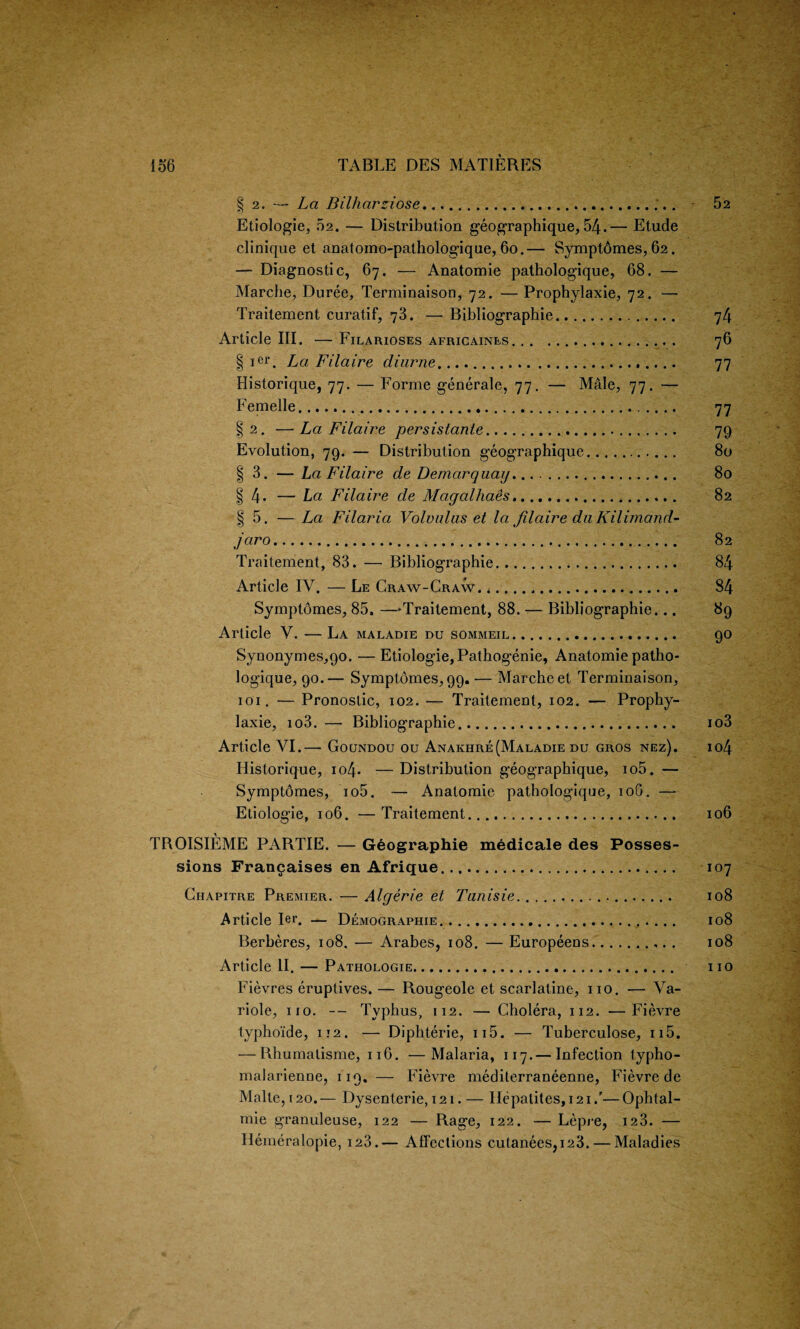 § 2. — La Bilharziose. 52 Etiologie, 02. — Distribution geographique, 54.— Etude clinique et anatomo-pathologique, 60.— Symptomes, 62. — Diagnostic, 67. — Anatomie pathologique, 68. — Marche, Duree, Terminaison, 72. — Prophylaxie, 72. — Traitement curatif, 73. — Bibliographic. 74 Article III. — Filarioses africaines. 76 § ier. La Filaire diuriie. 77 Historique, 77. — Forme generale, 77. — Male, 77. — Femelle. 77 §2. —La Filaire persistanie. 79 Evolution, 79. — Distribution geographique. 80 § 3. — La Filaire de Demarquay.... 80 § 4* — La Filaire de Magalhaes. 82 § 5. — La Filaria Volvulus et la filaire du Kilimand- jaro. 82 Traitement, 83. — Bibliographic. 84 Article IV. — Le Craw-Craw. *... 84 Symptomes, 85. —Traitement, 88. — Bibliographic... 89 Article V. — La maladie du sommeil. 90 Synonymes,90. — Etiologie, Pathogenie, Anatomie patho- logique, 90.— Symptomes, 99.— Marche et Terminaison, 101. — Pronostic, 102. — Traitement, 102. — Prophy- laxie, io3. — Bibliographic. io3 Article VI.— Goundou ou Anakhre (Malady du gros nez). io4 Historique, io4- —Distribution geographique, io5. — Symptomes, io5. — Anatomie pathologique, 10O. — Etiologie, 106. — Traitement. 106 TROISIEME PARTIE. — G6ographie medicale des Posses¬ sions Francaises en Afrique. 107 Chapitre Premier. — Algerie et Tanisie.. 108 Article Ier. — Demography. 108 Berberes, 108. — Arabes, 108. — Europeens. 108 Article II. — Pathologie... no Fievres eruptives. — Rougeole et scarlatine, no. — Va- riole, no. — Typhus, 112. — Cholera, 112. —Fievre typhoide, 112. — Diphterie, n5. — Tuberculose, n5. — Rhumalisme, 116. —Malaria, 117.— Infection typho- malarienDe, 119. — Fievre mediterraneenne, Fievre de Malte, 120.— Dysenterie, 121. — Hepatites, 121/—Ophtal- mie granuleuse, 122 — Rage, 122. — Lepre, iz3. — Hemeralopie, 123.— Affections cutanees,i23. — Maladies