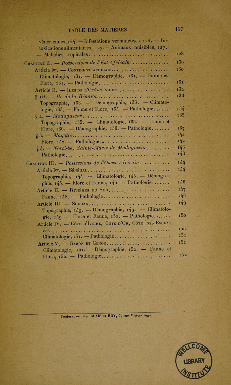 V - ■ r- . V*. TABLE DES MATIERES 157 veneriennes, 124. — Infestations vermineuses, 12O. — In¬ toxications alimentaires, 127.— Animaux nuisibles, 127. — Maladies tropicales. I2& Ghapitre II. — Possessions de I’Est Africain. i3o Article Rr. — Continent africain... i3o Climatologie, i3i. — Demography, i3i. — Faune et Flore, 131. —Pathologie. i3i Article II. —Iles de l’Ogean indien. i32 § ier. — He de la Reunion.. i33 Topographie, 133. — Demography, 133. — Climato- logie, 133. — Faune et Flore, 134. — Pathologie. i34 | 2. — Madagascar... 135 Topographic, 135. — Climatologie, i35. — baune et Flore, 136. — Demographic, 136. — Pathologie. i3y § 3. — Mayotte........ J42 Flore, 142. — Pathologie. ... .. . *42 §4. — Nossi-be, Sainte-Marie de Madagascar. *43 Pathologie. *43 Chapitre III. — Possessions de I’Ouest Africain. i44 Article Ier. — Senegal... T44 Topographie, i44- — Climatologie, 145. — Demogra¬ phic, i45. — Flore et Faune, i46. — Pathologie. 146 Article II. — Rivieres do Sud. *47 Faune, 148. — Pathologie. x48 Article III. — Soudan. *49 Topographie, i49- — Demography, 149. — Climatolo¬ gie, 149. — Flore et Faune, i5o. — Pathologie. Article IV. — Cote d’Ivoire, Cote d’Or, Cote des Escla- Climatologie, i5i. — Pathologie.. Article V. — Gabon et Congo... Climatologie, i5i. — Demography, i52. — Faune et Flore, 152. — Pathologie. Poitiers. — Imp. BLAIS et ROY, 7, rue Vielor-Hngo. library