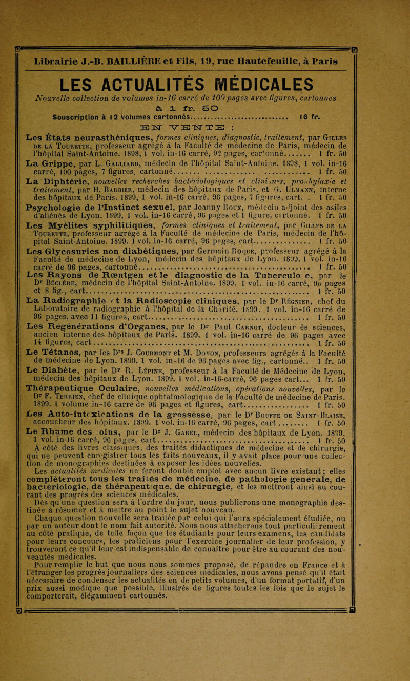 gl . -.; ■ ■ ' a Librairie J.-B. BAILL1ERE et Fils, 19, rue Hautefeuille, a Paris ___ - _ I LES ACTUALITES MEDICALES ! NquvcUo collection de volumes in-16 carve de 100pages avec figures, cartonncs & 1 fr. 50 Souscription a 12 volumes cartonnes.. 16 fr. E1T YENTE : Les fitats neurasth^niques, formes clinigues, diagnostic, trailement, par Gilles de la Tourette, professeur agrege a la Faculte de medecine de Paris, medecin de l’hdpital Saint-Antoine. 1898, 1 vol. in-16 carre, 92 pages, car'onne. 1 fr. 50 La Grippe, par L. Galliard, medecin de Rhopital Saint-Antoine. 1898, 1 vol. in-16 carre, 100 pages, 7 figures, cartonne. . 1 fr. 50 La Dipht6rie, nouvellcs recherches bacteriologigues et clini/u°s, pron/njlaxie et traitement, par H. Barbier, medecin des hdpitaux de Paris, et <1. Ulmann, interne des hopitaux de Paris. 1899, 1 vol. in-16 carre, 96 pages, 7 figures, cart. . 1 fr. 50 Psychologie de l’Instinct sexuel, par Joanny Roux, medecin adjoint des asiles ! d’alienes de Lyon. 1899, 1 vol. in-16 carre, 96 pages et 1 figure, cartonne. 1 fr. 50 , Les Myblites syphilitiques, formes clinigues et traitement, par Gillfs de la Tourette, professeur agrege a la Faculte de medecine de Paris, medecin de l’hd- pital Saint-Antoine. 1899. 1 vol. in-16 carre, 96 pages, cart. 1 fr. 50 Les Glycosuries non diabetiques, par Germain Hoqije, professeur agrege a la Faculte de medecine de Lyon, medecin des hopitaux de Lyon. 1899. 1 vol. in-16 ; carre de 96 pages, cartonne. 1 fr. 50 Les Rayons de Roentgen et le diagnostic de la Tuberculo e, par le Dr Beci.ere, medecin de l’hopital Saint-Antoine. 1899. 1 vol. in-16 carre, 9t> pages et 8 fig., cart. 1 fr. 50 La Radiographie ft la Radioscopie cliniques, par le Dr Regnier, chef du Laboratoire de radiographie a Rhopital de la Charite. 1899. 1 vol. in-16 carre de 96 pages, avec 11 figures, cart. 1 fr. 50 Les Regenerations d’Organes, par le Dr Paul Carnot, docteur es sciences, ancien interne des hdpitaux de Paris. 1899. 1 vol. in-16 carre de 96 pages avec 14 figures, cart. 1 fr. 50 Le Tdtanos, par les Drs J. Courmont et M. Doyon, professeurs agreges a la Faculte de medecine de Lyon. 1899. 1 vol. in-16 de 96 pages avec fig., cartonne.. 1 fr. 50 Le Diabete, par le Dr R. Lepine, professeur a la Faculte de Medecine de Lyon, medecin des hdpitaux de Lyon. 1899. 1 vol. in-16-carre, 96 pages cart... 1 fr. 50 Therapeutique Oculaire, nouvelles medications, operations nouvelles, par le Dr F. Terrien, chef de clinique ophtalmologique de la Faculte de medecine de Paris. 1899. 1 volume in-16 carre de 96 pages et figures, cart... 1 fr. 50 Les Auto-intcxications de la grossesse, par le Dr Bouffe de Saint-Blaise, accoucheur des hdpitaux. 1899. 1 vol. iu-16 carre, 96 pages, cart. I fr. 50 Le Rhurae des .oins, par le Dr J. Garel, medeciD des hdpitaux de Lyon. 1859. 1 vol. in-16 carre, 96 pages, cart. 1 fr. 50 A cote des livres classiques, des traites didactiques de medecine et de chirurgie, qui ne peuvent enregistrcr tous les faits nouveaux, il y avait place pour une codec- 1 tion de monographies dcstinces a exposer les idees nouvelles. , j Les actuuliles medicates ne feront double eniploi avec aucun livre existant; elles ! compldteront tous les traites de medecine, de pathologie generale, de bacteriologie, de therapeutique, de chirurgie, et les mettrout ainsi au cou- rant des progres des sciences medicales. Des qu’une question sera a 1’ordre du jour, nous publierons une monographie des- (inee ci resumer et a meltre au point le sujet nouveau. Chaque question nouvelle sera traitee par celui qui l’aura specialement etudiee, ou par un auteur dont le nom fait autorite. Nous nous attacherons tout particulierement au cote pratique, de telle facon que les etudiants pour leurs examens, ies candidats : pour leurs concours, les praticiens pour Fexercice journalier de leur profession, y trouveront ce qu’il leur est indispensable de conuaitre pour etre au courant des nou- veautes medicales. I Pourremplir le but que nous nous sommes propose, de repaudre en France et k l’etranger les progres journaliers des sciences medicales, nous avons pense qu’il eta.it necessaire de condenser les actualites en de petits volumes, d’un format portatif, d’un prix aussi modique que possible, illustres de figures toutes les fois que le sujet le | comporterait, elegamment cartonnes.