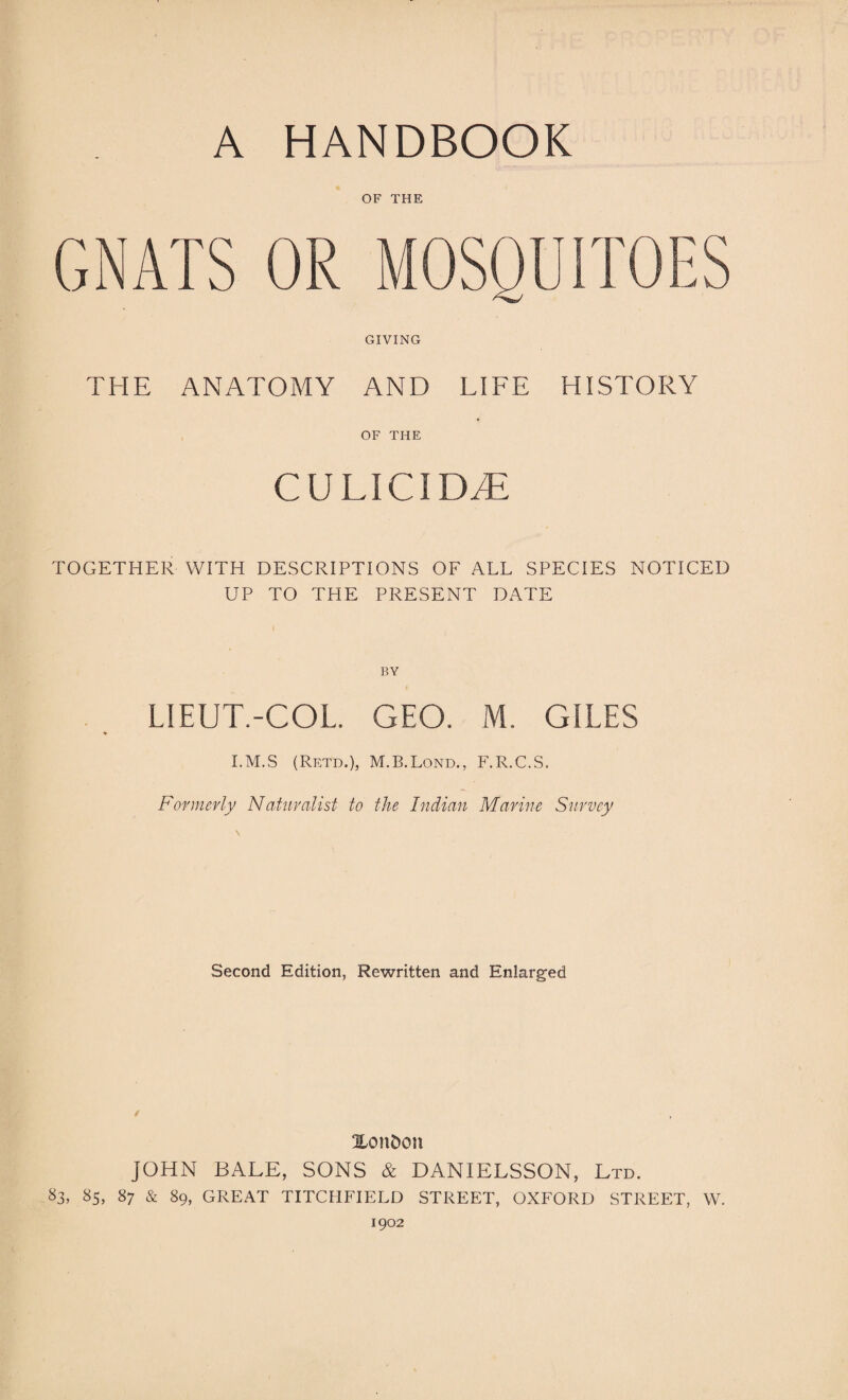 OF THE GIVING THE ANATOMY AND LIFE HISTORY OF THE CU LIC1 DyE TOGETHER WITH DESCRIPTIONS OF ALL SPECIES NOTICED UP TO THE PRESENT DATE BY LIEUT.-COL. GEO. M. GILES I.M.S (Retd.), M.B.Lond., F.R.C.S. Formerly Naturalist to the Indian Marine Survey \ Second Edition, Rewritten and Enlarged Xon&on JOHN BALE, SONS & DANIELSSON, Ltd. 83, 85> 87 & 89, GREAT TITCHFIELD STREET, OXFORD STREET, W. 1902