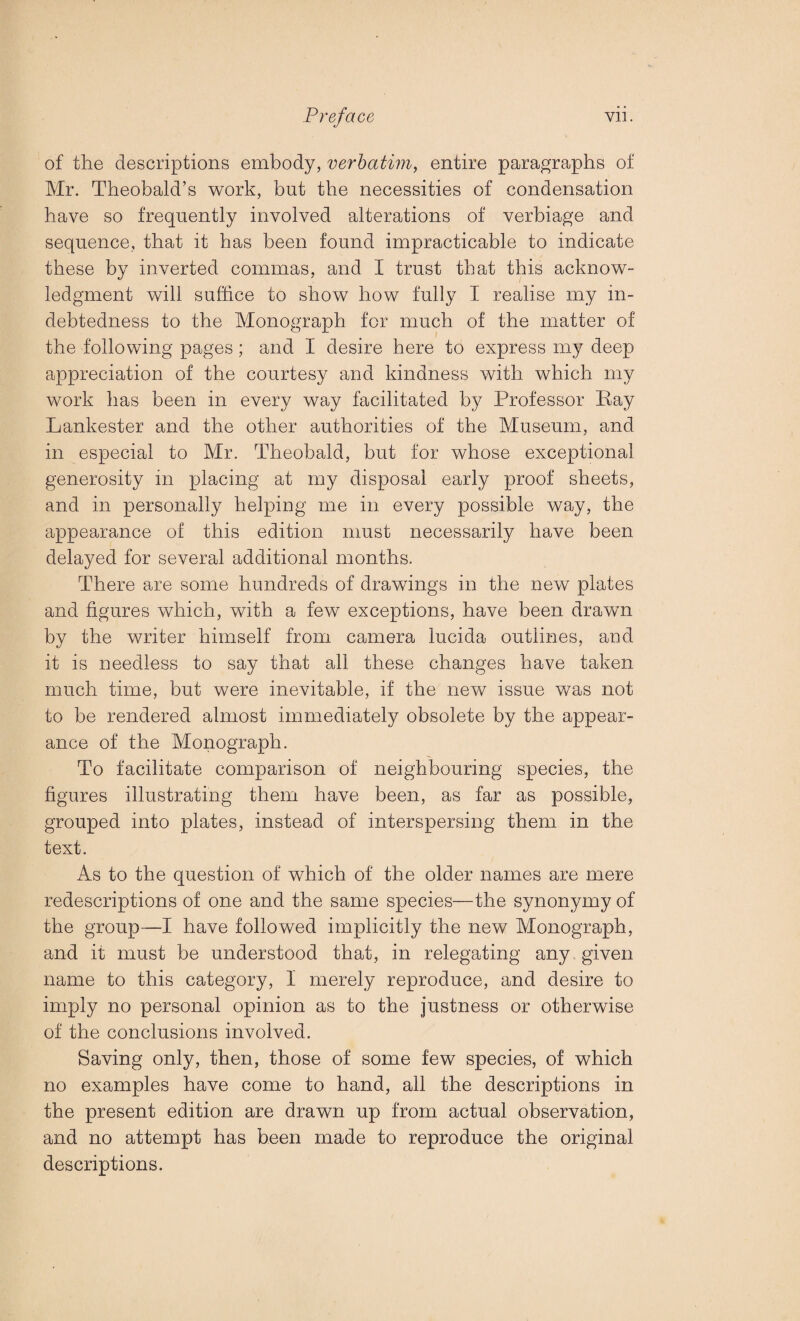 of the descriptions embody, verbatim, entire paragraphs of Mr. Theobald’s work, but the necessities of condensation have so frequently involved alterations of verbiage and sequence, that it has been found impracticable to indicate these by inverted commas, and I trust that this acknow¬ ledgment will suffice to show how fully I realise my in¬ debtedness to the Monograph for much of the matter of the following pages; and I desire here to express my deep appreciation of the courtesy and kindness with which my work has been in every way facilitated by Professor Pay Lankester and the other authorities of the Museum, and in especial to Mr. Theobald, but for whose exceptional generosity in placing at my disposal early proof sheets, and in personally helping me in every possible way, the appearance of this edition must necessarily have been delayed for several additional months. There are some hundreds of drawings in the new plates and figures which, with a few exceptions, have been drawn by the writer himself from camera lucida outlines, and it is needless to say that all these changes have taken much time, but were inevitable, if the new issue was not to be rendered almost immediately obsolete by the appear¬ ance of the Monograph. To facilitate comparison of neighbouring species, the figures illustrating them have been, as far as possible, grouped into plates, instead of interspersing them in the text. As to the question of which of the older names are mere redescriptions of one and the same species—the synonymy of the group—I have followed implicitly the new Monograph, and it must be understood that, in relegating any given name to this category, I merely reproduce, and desire to imply no personal opinion as to the justness or otherwise of the conclusions involved. Saving only, then, those of some few species, of which no examples have come to hand, all the descriptions in the present edition are drawn up from actual observation, and no attempt has been made to reproduce the original descriptions.