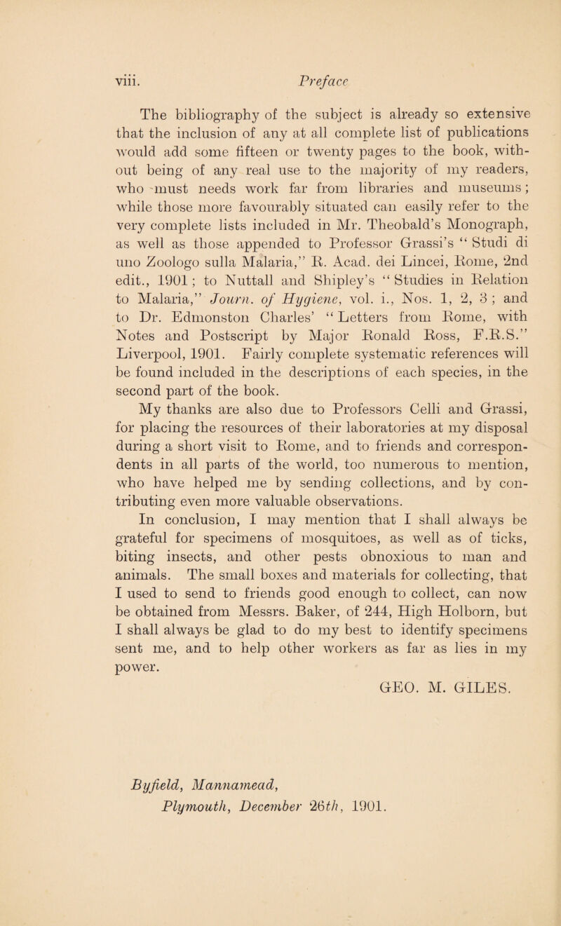 The bibliography of the subject is already so extensive that the inclusion of any at all complete list of publications would add some fifteen or twenty pages to the book, with¬ out being of any real use to the majority of my readers, who unust needs work far from libraries and museums; while those more favourably situated can easily refer to the very complete lists included in Mr. Theobald’s Monograph, as well as those appended to Professor Grassi’s “ Studi di uno Zoologo sulla Malaria,” R. Acad, dei Lincei, Rome, 2nd edit., 1901; to Nuttall and Shipley’s “ Studies in Relation to Malaria,” Journ. of Hygiene, vol. i., Nos. 1, 2, 3 ; and to Dr. Edmonston Charles’ “ Letters from Rome, with Notes and Postscript by Major Ronald Ross, F.R.S.” Liverpool, 1901. Fairly complete systematic references will be found included in the descriptions of each species, in the second part of the book. My thanks are also due to Professors Celli and Grassi, for placing the resources of their laboratories at my disposal during a short visit to Rome, and to friends and correspon¬ dents in all parts of the world, too numerous to mention, who have helped me by sending collections, and by con¬ tributing even more valuable observations. In conclusion, I may mention that I shall always be grateful for specimens of mosquitoes, as well as of ticks, biting insects, and other pests obnoxious to man and animals. The small boxes and materials for collecting, that I used to send to friends good enough to collect, can now be obtained from Messrs. Baker, of 244, High Holborn, but I shall always be glad to do my best to identify specimens sent me, and to help other workers as far as lies in my power. GEO. M. GILES. Byfield, Mannamead, Plymouth, December 26th, 1901.