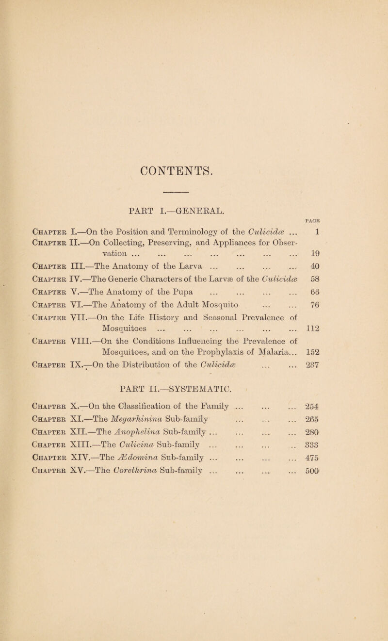 CONTENTS. PART I.—GENERAL. PAGE Chapter I.—On the Position and Terminology of the Culicidce ... 1 Chapter II.—On Collecting, Preserving, and Appliances for Obser¬ vation ... ... ... ... ... ... ... 19 Chapter III.—The Anatomy of the Larva ... ... ... ... 40 Chapter IV.—The Generic Characters of the Larvse of the Culicidce 58 Chapter V.—The Anatomy of the Pupa ... ... ... ... 66 « Chapter VI.—The Anatomy of the Adult Mosquito ... ... 76 Chapter VII.—On the Life History and Seasonal Prevalence of Mosquitoes ... ... ... ... ... ... 112 Chapter VIII.—On the Conditions Influencing the Prevalence of Mosquitoes, and on the Prophylaxis of Malaria... 152 Chapter IX.—On the Distribution of the Culicidce ... ... 237 PART II.—SYSTEMATIC. Chapter X.—On the Classification of the Family ... ... ... 254 Chapter XI.—The Megarhinina Sub-family ... ... ... 265 Chapter XII.—The Anophelina Sub-family ... ... ... ... 280 Chapter XIII.—The Culicina Sub-family ... ... ... ... 333 Chapter XIV.—The JEdomina Sub-family ... ... ... ... 475 Chapter XV.—The Corethrina Sub-family ... ... ... ... 500