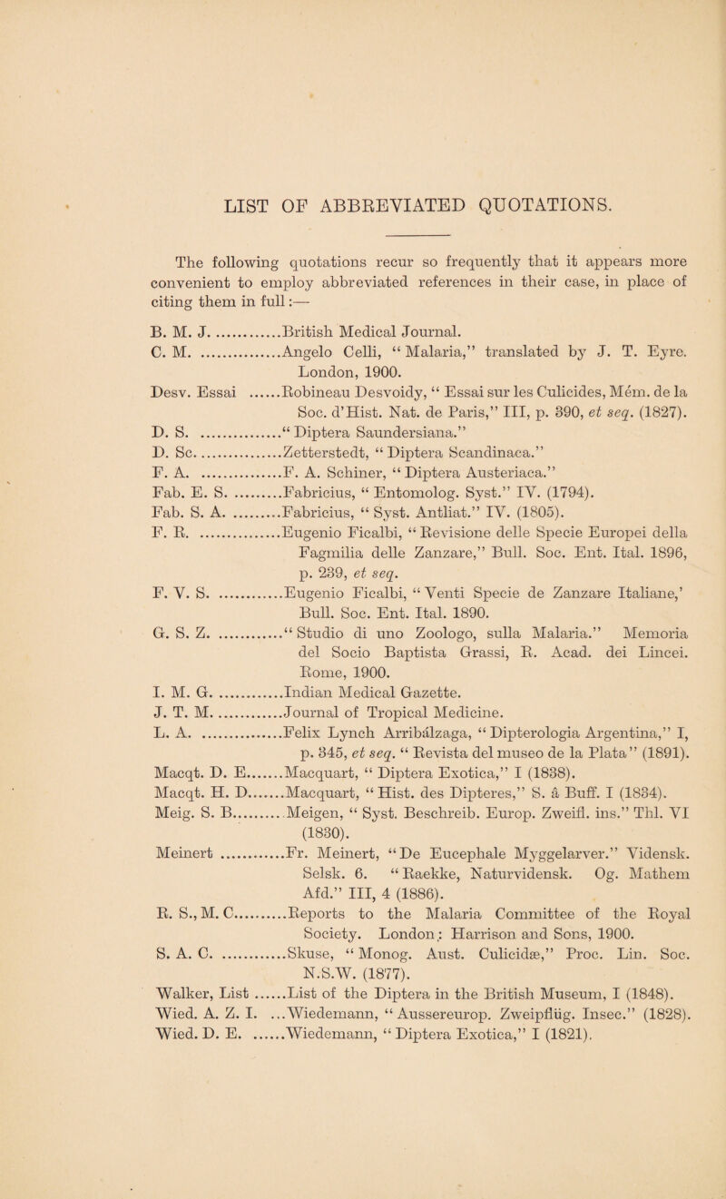 LIST OF ABBREVIATED QUOTATIONS. The following quotations recur so frequently that it appears more convenient to employ abbreviated references in their case, in place of citing them in full:— B. M. J.British Medical Journal. C. M. ..Angelo Celli, “Malaria,” translated by J. T. Eyre. London, 1900. Desv. Essai .Robineau Desvoidy, “ Essai sur les Culicides, Mem. de la Soc. d’Hist. Nat. de Paris,” III, p. 390, et seq. (1827). D. S.“ Diptera Saundersiana.” I). Sc.Zetterstedt, “Diptera Scandinaca.” F. A.E. A. Schiner, “Diptera Austeriaca.” Fab. E. S.Fabricius, “ Entomolog. Syst.” IV. (1794). Fab. S. A.Fabricius, “ Syst. Antliat.” IV. (1805). F. R.Eugenio Ficalbi, “ Revisione delle Specie Europei della Fagmilia delle Zanzare,” Bull. Soc. Ent. Ital. 1896, p. 239, et seq. F. V. S.Eugenio Ficalbi, “ Venti Specie de Zanzare Italiane,’ Bull. Soc. Ent. Ital. 1890. G. S. Z.“ Studio di uno Zoologo, sulla Malaria.” Memoria del Socio Baptista Grassi, R. Acad, dei Lincei. Rome, 1900. I. M. G.Indian Medical Gazette. J. T. M.Journal of Tropical Medicine. L. A.Felix Lynch Arribalzaga, “ Dipterologia Argentina,” I, p. 345, et seq. “ Revista delmuseo de la Plata” (1891). Macqt. D. E.Macquart, “ Diptera Exotica,” I (1838). Macqt. H. D.......Macquart, “Hist, des Dipteres,” S. a Buff. I (1834). Meig. S. B.... Meigen, “ Syst. Beschreib. Europ. Zweifl. ins.” Thl. VI (1830). Meinert .Fr. Meinert, “De Eucephale Myggelarver.” Vidensh. Selsk. 6. “ Raekke, Naturvidensk. Og. Mathem Afd.” Ill, 4 (1886). R. S., M. C.Reports to the Malaria Committee of the Royal Society. London; Harrison and Sons, 1900. S. A. C.Skuse, “ Monog. Aust. Culicidse,” Proc. Lin. Soc. N.S.W. (1877). Walker, List.List of the Diptera in the British Museum, I (1848). Wied. A. Z. I. ...Wiedemann, “ Aussereurop. Zweipflug. Insec.” (1828). Wied. D. E...Wiedemann, “ Diptera Exotica,” I (1821).