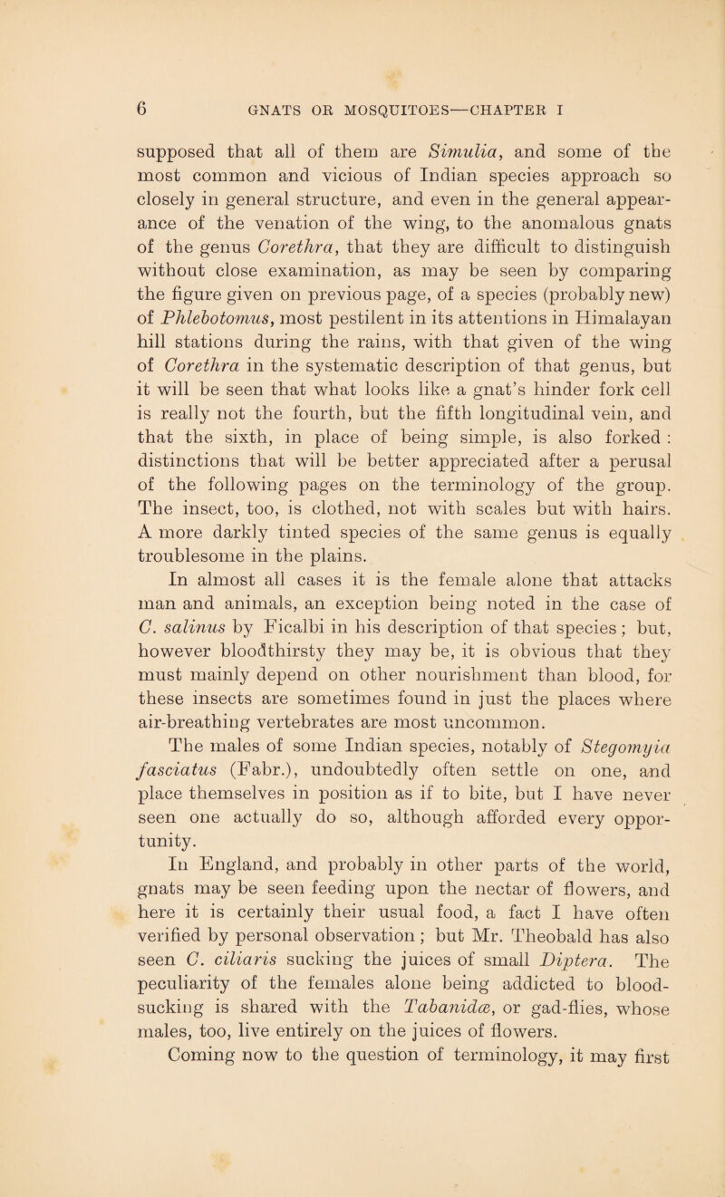 supposed that all of them are Simulia, and some of the most common and vicious of Indian species approach so closely in general structure, and even in the general appear¬ ance of the venation of the wing, to the anomalous gnats of the genus Corethra, that they are difficult to distinguish without close examination, as may be seen by comparing the figure given on previous page, of a species (probably new) of Phlebotomies, most pestilent in its attentions in Himalayan hill stations during the rains, with that given of the wing of Corethra in the systematic description of that genus, but it will be seen that what looks like a gnat’s hinder fork cell is really not the fourth, but the fifth longitudinal vein, and that the sixth, in place of being simple, is also forked : distinctions that will be better appreciated after a perusal of the following pages on the terminology of the group. The insect, too, is clothed, not with scales but with hairs. A more darkly tinted species of the same genus is equally troublesome in the plains. In almost all cases it is the female alone that attacks man and animals, an exception being noted in the case of C. salinus by Ficalbi in his description of that species; but, however bloodthirsty they may be, it is obvious that they must mainly depend on other nourishment than blood, for these insects are sometimes found in just the places where air-breathing vertebrates are most uncommon. The males of some Indian species, notably of Stegomyia fasciatus (Fabr.), undoubtedly often settle on one, and place themselves in position as if to bite, but I have never seen one actually do so, although afforded every oppor¬ tunity. In England, and probably in other parts of the world, gnats may be seen feeding upon the nectar of dowers, and here it is certainly their usual food, a fact I have often verified by personal observation ; but Mr. Theobald has also seen C. ciliaris sucking the juices of small Diptera. The peculiarity of the females alone being addicted to blood¬ sucking is shared with the Tabanidce, or gad-dies, whose males, too, live entirely on the juices of dowers. Coming now to the question of terminology, it may drst
