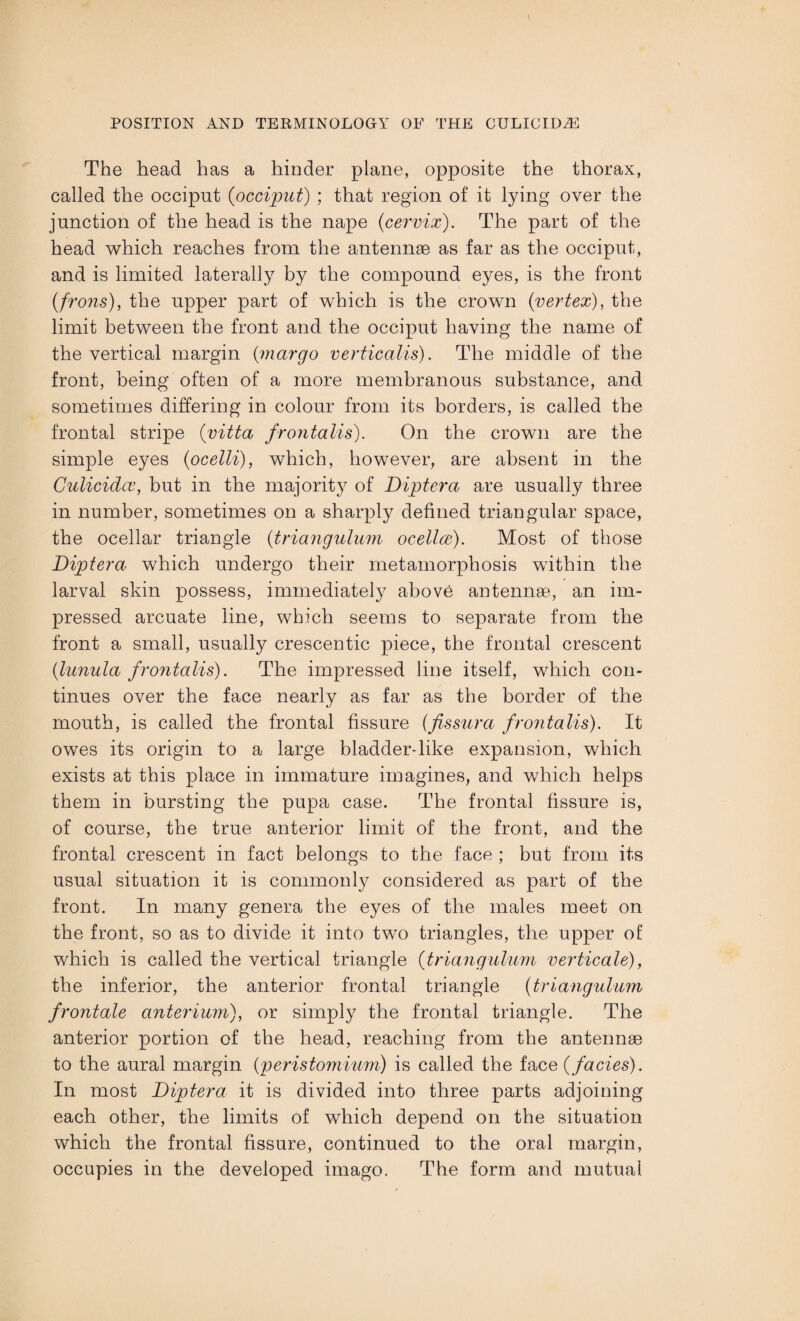 The head has a hinder plane, opposite the thorax, called the occiput {occiput) ; that region of it lying over the junction of the head is the nape {cervix). The part of the head which reaches from the antennae as far as the occiput, and is limited laterally by the compound eyes, is the front {frons), the upper part of which is the crown {vertex), the limit between the front and the occiput having the name of the vertical margin (margo verticalis). The middle of the front, being often of a more membranous substance, and sometimes differing in colour from its borders, is called the frontal stripe {vitta frontalis). On the crown are the simple eyes {ocelli), which, however, are absent in the Culicidce, but in the majority of Diptera are usually three in number, sometimes on a sharply defined triangular space, the ocellar triangle {triangulum ocellce). Most of those Diptera which undergo their metamorphosis within the larval skin possess, immediately above antennae, an im¬ pressed arcuate line, which seems to separate from the front a small, usually crescentic piece, the frontal crescent {lunula frontalis). The impressed line itself, which con¬ tinues over the face nearly as far as the border of the mouth, is called the frontal fissure (fissura frontalis). It owes its origin to a large bladder-like expansion, which exists at this place in immature imagines, and which helps them in bursting the pupa case. The frontal fissure is, of course, the true anterior limit of the front, and the frontal crescent in fact belongs to the face ; but from its usual situation it is commonly considered as part of the front. In many genera the eyes of the males meet on the front, so as to divide it into two triangles, the upper of which is called the vertical triangle {triangulum verticale), the inferior, the anterior frontal triangle {triangulum frontale anterium), or simply the frontal triangle. The anterior portion of the head, reaching from the antennae to the aural margin {peristomium) is called the face {facies). In most Diptera it is divided into three parts adjoining each other, the limits of which depend on the situation which the frontal fissure, continued to the oral margin, occupies in the developed imago. The form and mutual